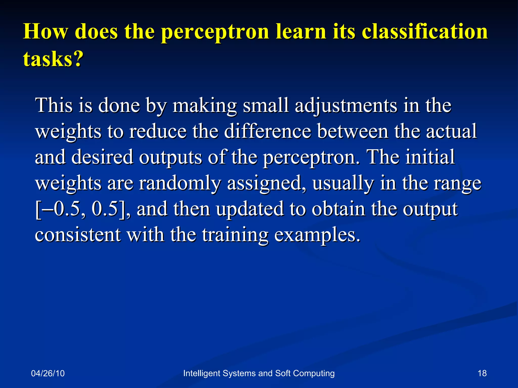 04/26/10 Intelligent Systems and Soft Computing How does the perceptron learn its classification tasks? This is done by making small adjustments in the weights to reduce the difference between the actual and desired outputs of the perceptron. The initial weights are randomly assigned, usually in the range [  0.5, 0.5], and then updated to obtain the output consistent with the training examples. 