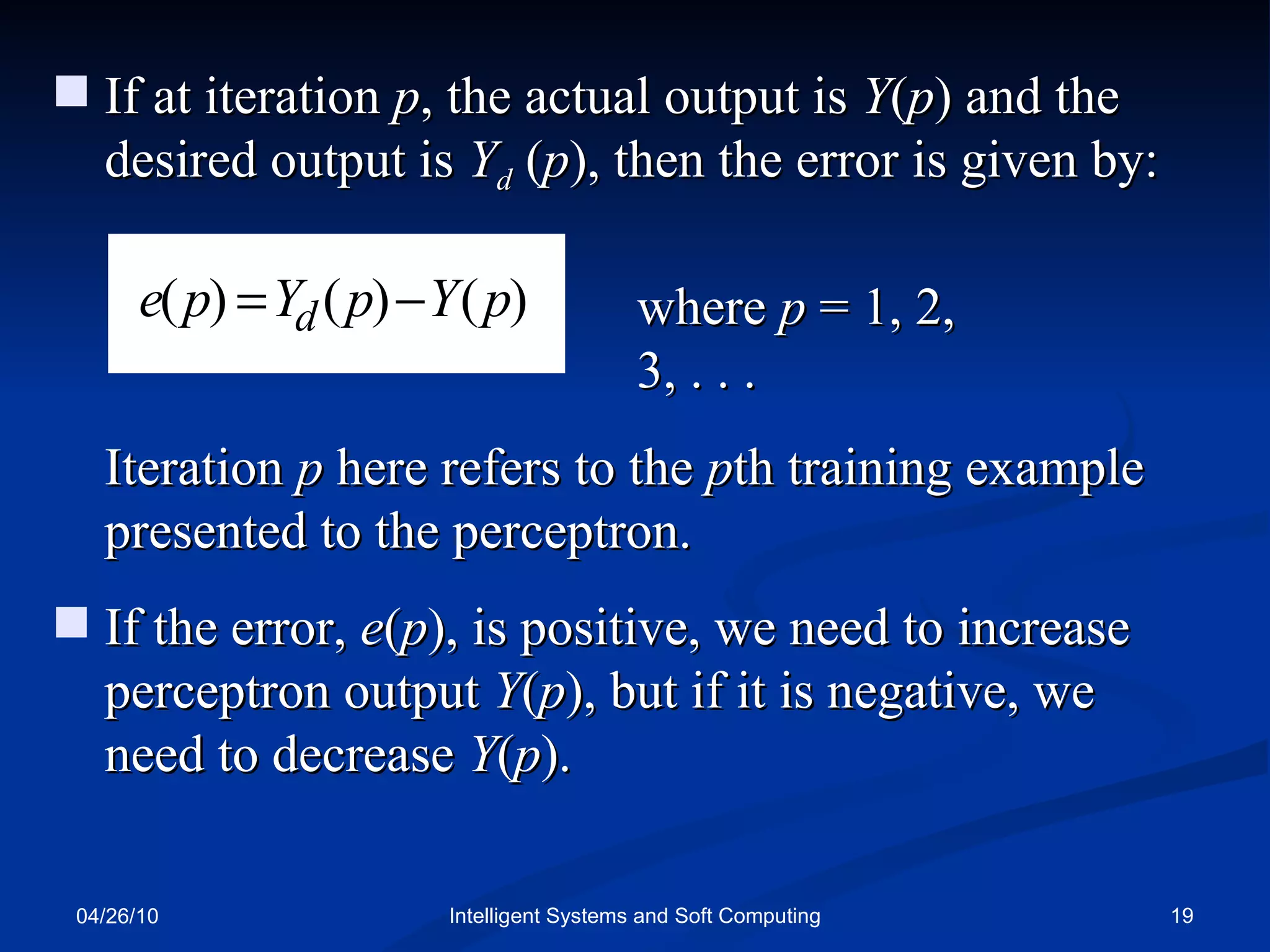 04/26/10 Intelligent Systems and Soft Computing If at iteration  p , the actual output is  Y ( p ) and the desired output is  Y d   ( p ), then the error is given by: where  p  = 1, 2, 3, . . . Iteration  p  here refers to the  p th training example presented to the perceptron. If the error,  e ( p ), is positive, we need to increase perceptron output  Y ( p ), but if it is negative, we need to decrease  Y ( p ). 