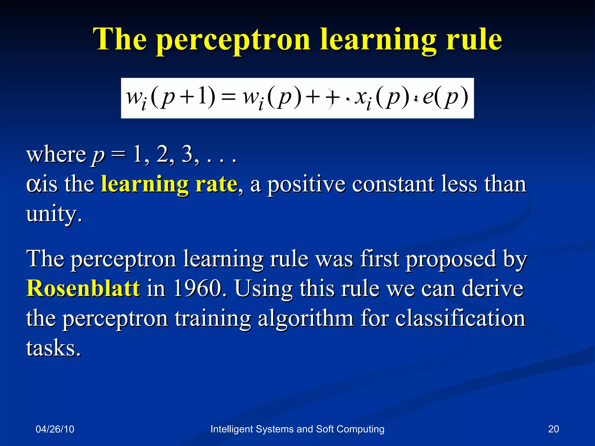 04/26/10 Intelligent Systems and Soft Computing where  p  = 1, 2, 3, . . .   is the  learning rate , a positive constant less than unity. The perceptron learning rule was first proposed by  Rosenblatt  in 1960. Using this rule we can derive the perceptron training algorithm for classification tasks. The perceptron learning rule    