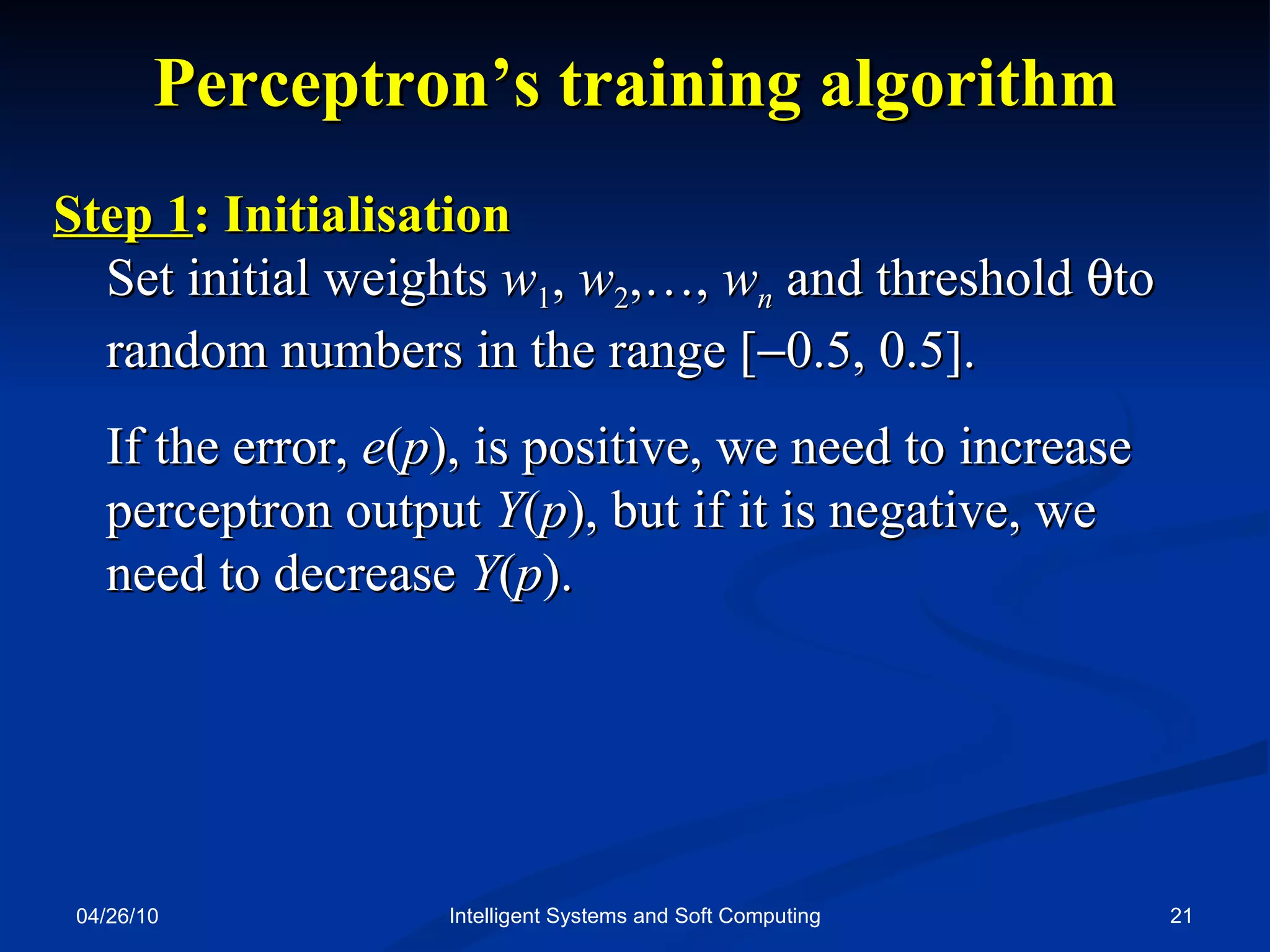 04/26/10 Intelligent Systems and Soft Computing Perceptron’s training algorithm Step 1 : Initialisation  Set initial weights  w 1 ,  w 2 ,…,  w n   and threshold   to random numbers in the range [  0.5, 0.5]. If the error,  e ( p ), is positive, we need to increase perceptron   output  Y ( p ), but if it is negative, we  need to decrease  Y ( p ). 