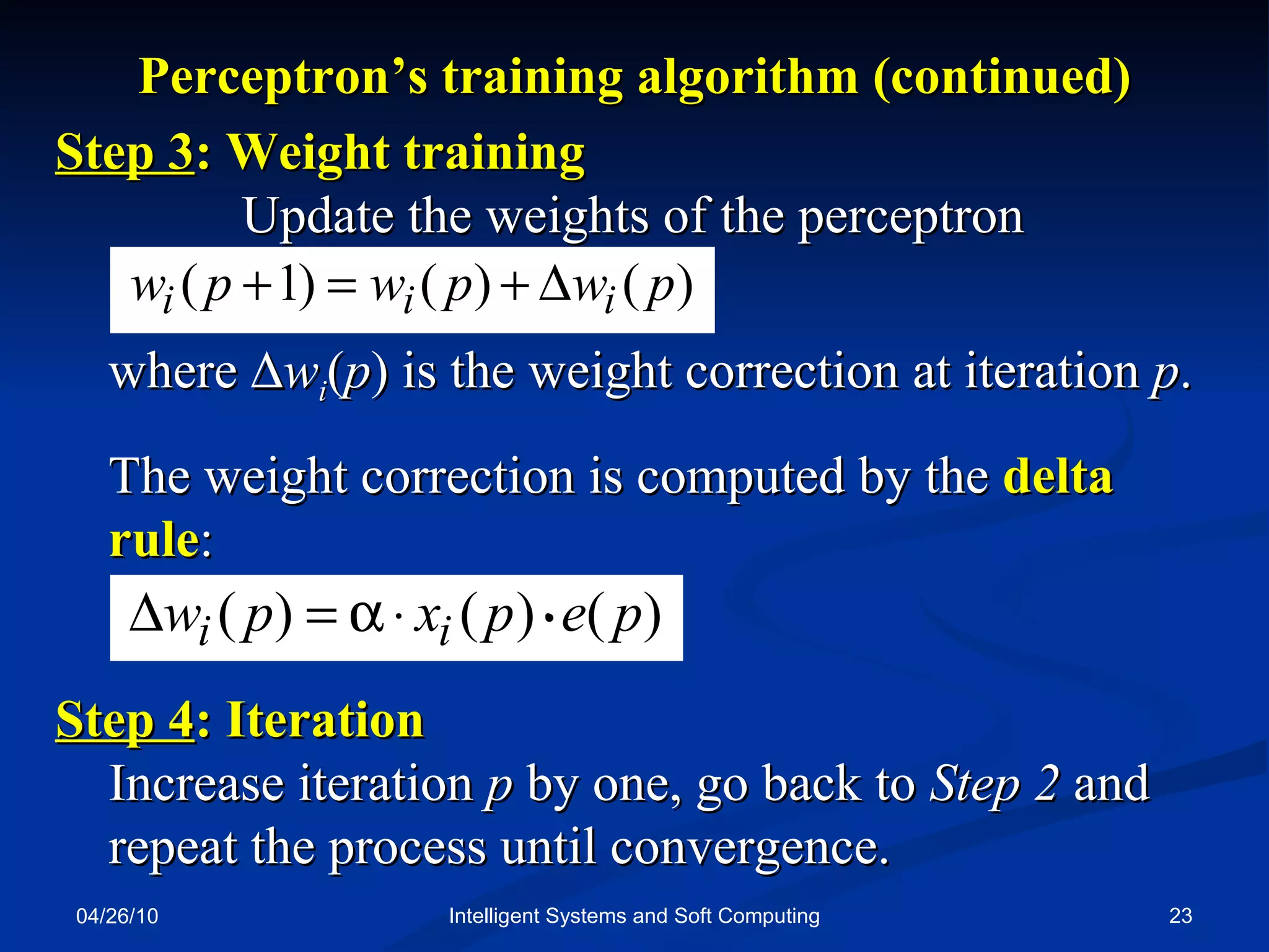 04/26/10 Intelligent Systems and Soft Computing Perceptron’s training algorithm (continued) Step 3 : Weight training  Update the weights of the perceptron where   w i ( p ) is the weight correction at iteration  p . The weight correction is computed by the  delta rule : Step 4 : Iteration  Increase iteration  p  by one, go back to  Step 2  and repeat the process until convergence. . 