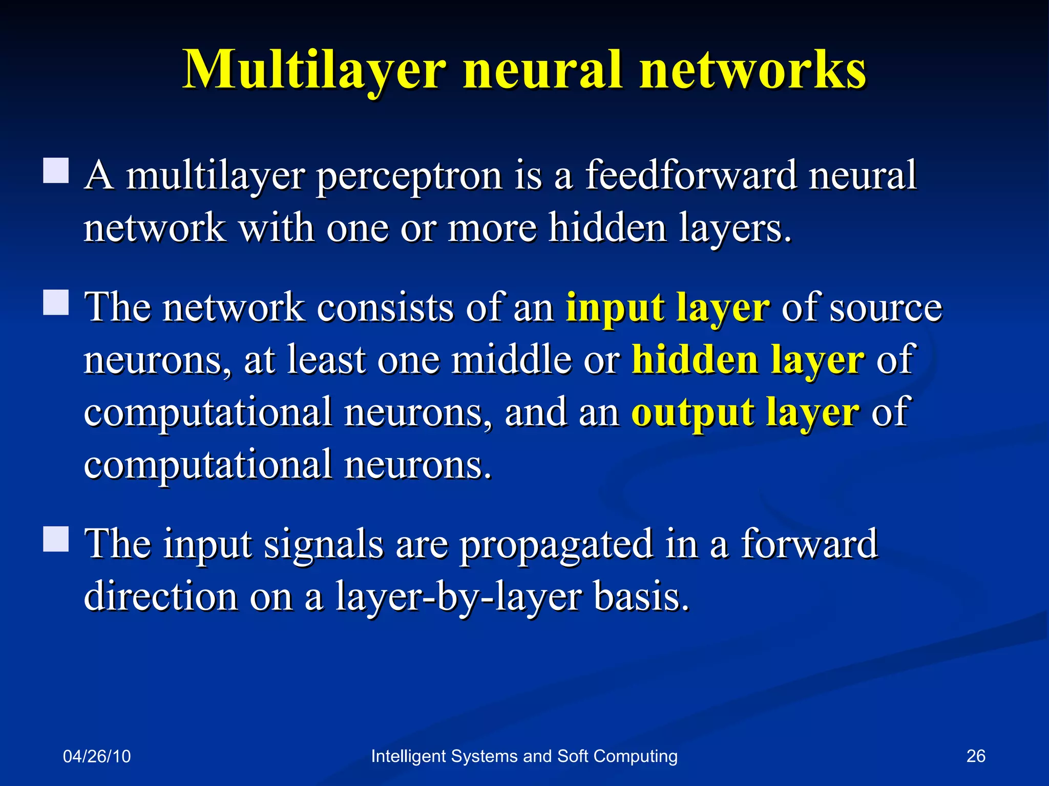 04/26/10 Intelligent Systems and Soft Computing Multilayer   neural   networks A multilayer perceptron is a feedforward neural network with one or more hidden layers.  The network consists of an  input layer  of source neurons, at least one middle or  hidden layer  of computational neurons, and an  output layer  of computational neurons. The input signals are propagated in a forward direction on a layer-by-layer basis. 