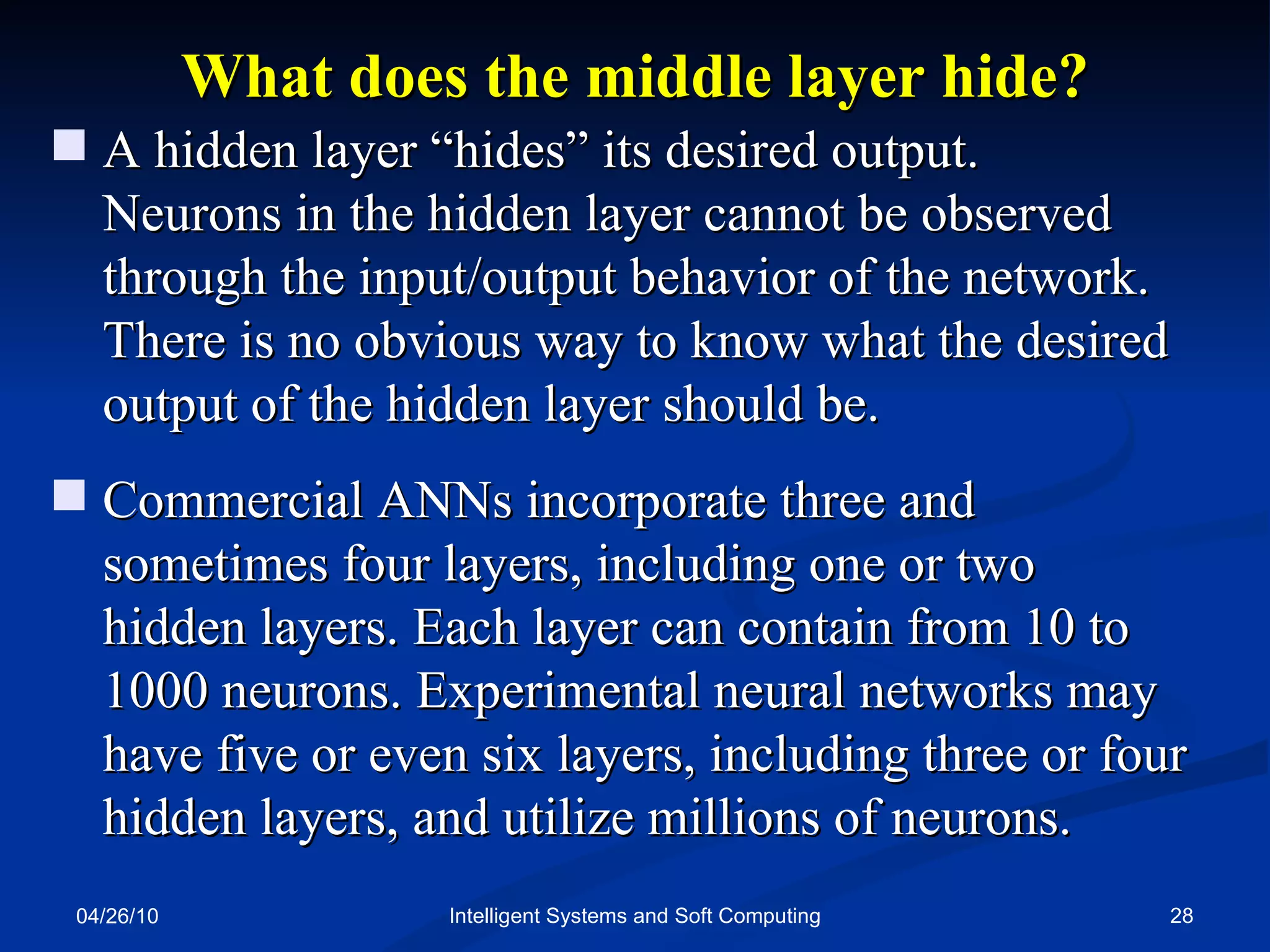 04/26/10 Intelligent Systems and Soft Computing What does the middle layer hide? A hidden layer “hides” its desired output.  Neurons in the hidden layer cannot be observed through the input/output behavior of the network. There is no obvious way to know what the desired output of the hidden layer should be. Commercial ANNs incorporate three and sometimes four layers, including one or two hidden layers. Each layer can contain from 10 to 1000 neurons. Experimental neural networks may have five or even six layers, including three or four hidden layers, and utilize millions of neurons. 