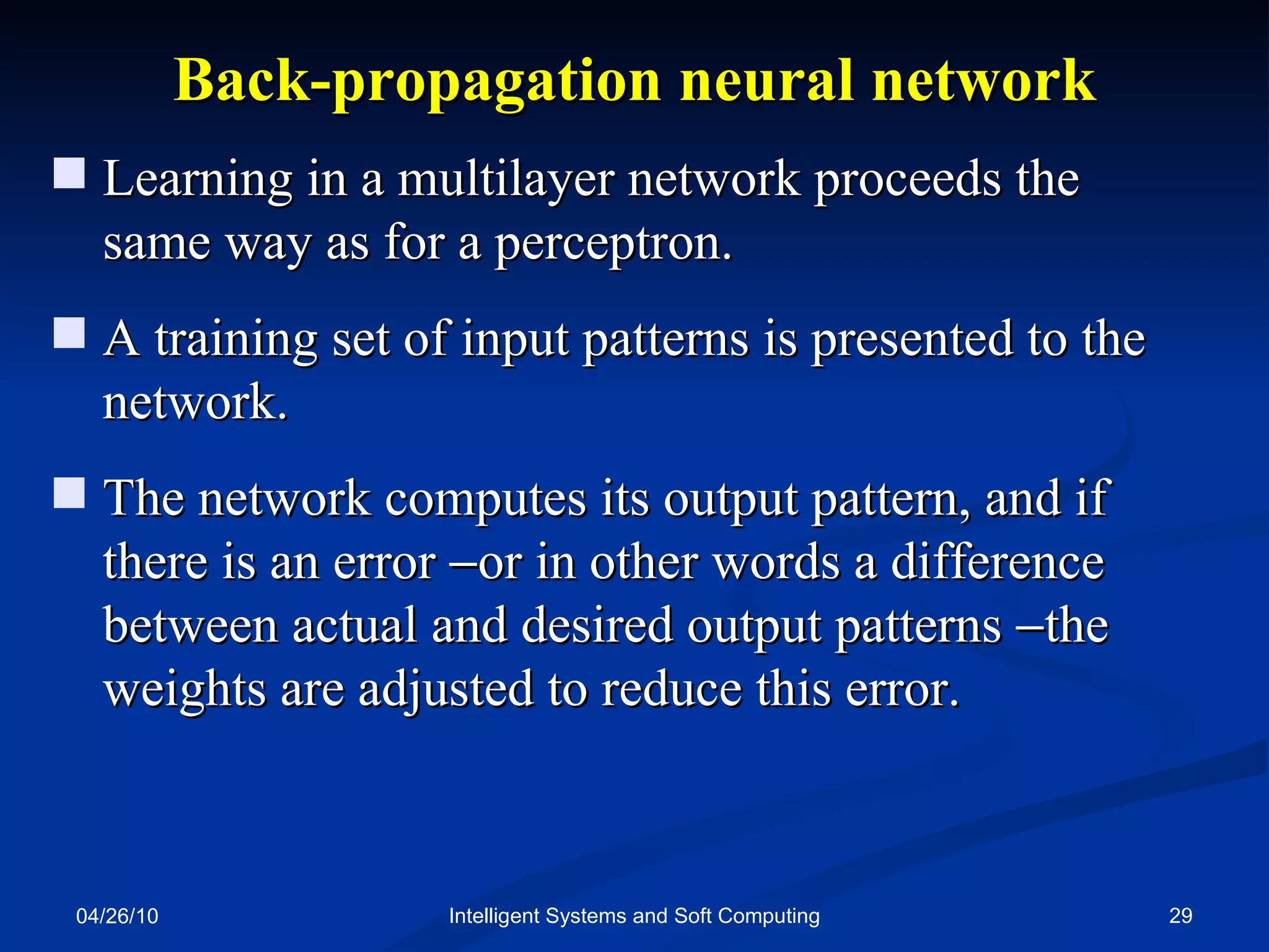 04/26/10 Intelligent Systems and Soft Computing Back-propagation neural network Learning in a multilayer network proceeds the same way as for a perceptron. A training set of input patterns is presented to the network. The network computes its output pattern, and if there is an error   or in other words a difference between actual and desired output patterns   the weights are adjusted to reduce this error. 