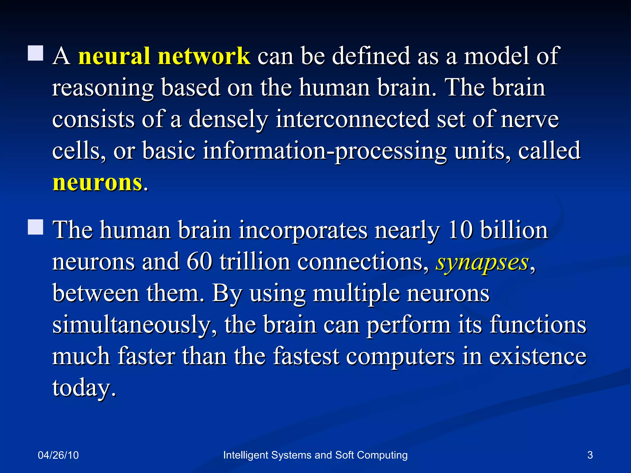 04/26/10 Intelligent Systems and Soft Computing A  neural network  can be defined as a model of reasoning based on the human brain. The brain consists of a densely interconnected set of nerve cells, or basic information-processing units, called  neurons . The human brain incorporates nearly 10 billion neurons and 60 trillion connections,  synapses , between them. By using multiple neurons simultaneously, the brain can perform its functions much faster than the fastest computers in existence today. 