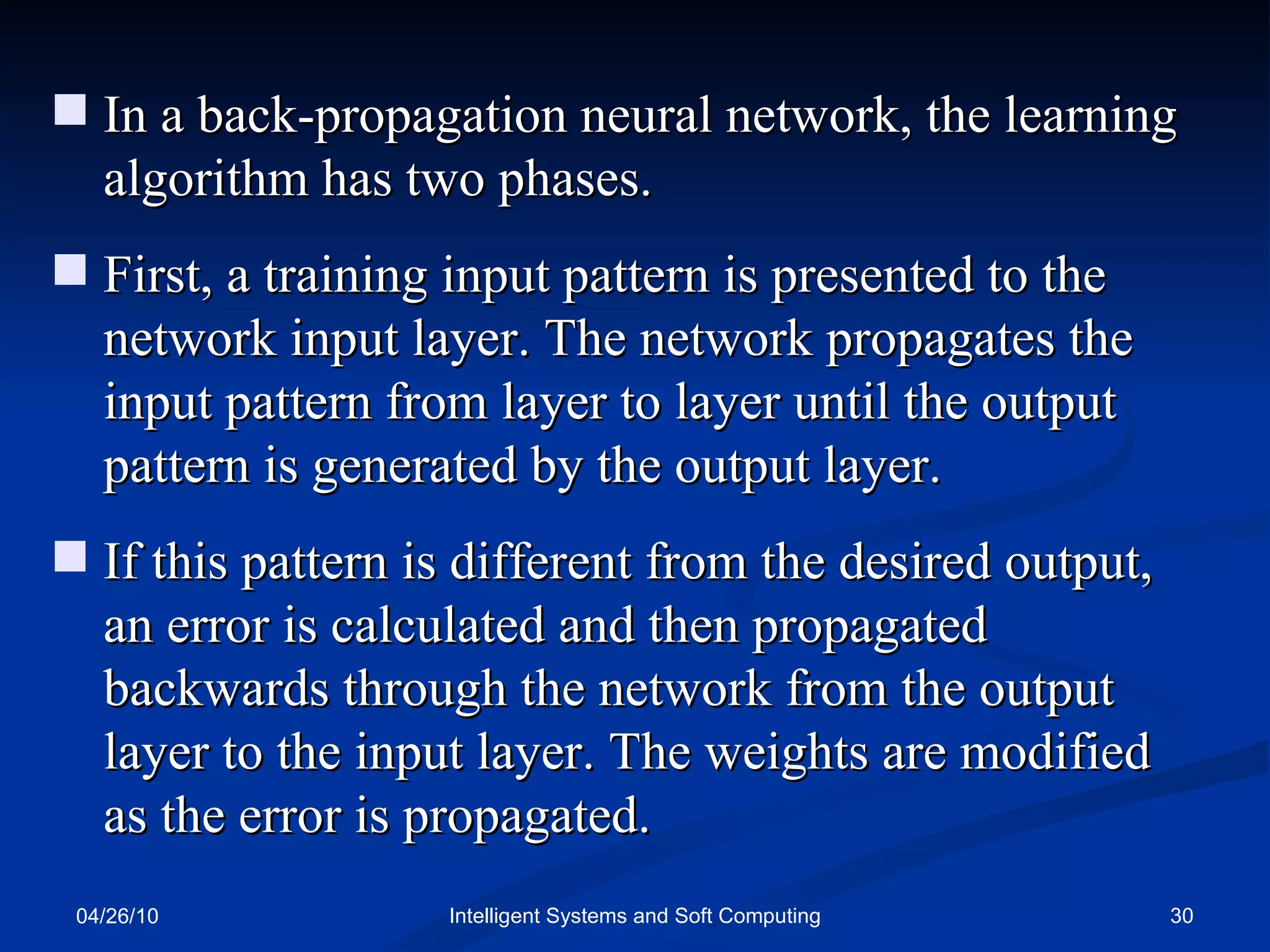 04/26/10 Intelligent Systems and Soft Computing In a back-propagation neural network, the learning algorithm has two phases.  First, a training input pattern is presented to the network input layer. The network propagates the input pattern from layer to layer until the output pattern is generated by the output layer. If this pattern is different from the desired output, an error is calculated and then propagated backwards through the network from the output layer to the input layer. The weights are modified as the error is propagated. 