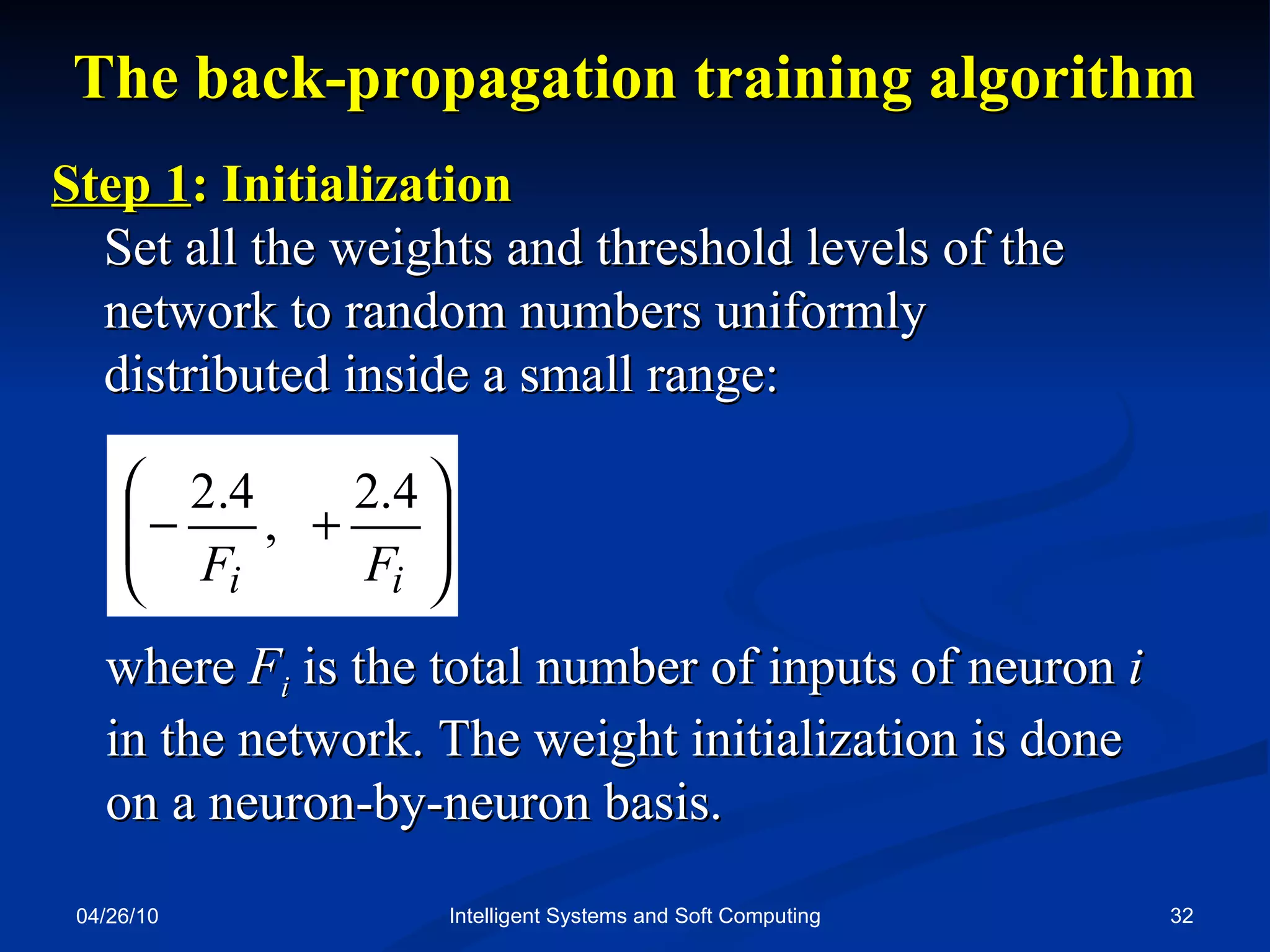 04/26/10 Intelligent Systems and Soft Computing The back-propagation training algorithm Step 1 : Initialization  Set all the weights and threshold levels of the network to random numbers uniformly  distributed inside a small range: where  F i   is the total number of inputs of neuron  i  in the network. The weight initialization is done  on a neuron-by-neuron basis. 
