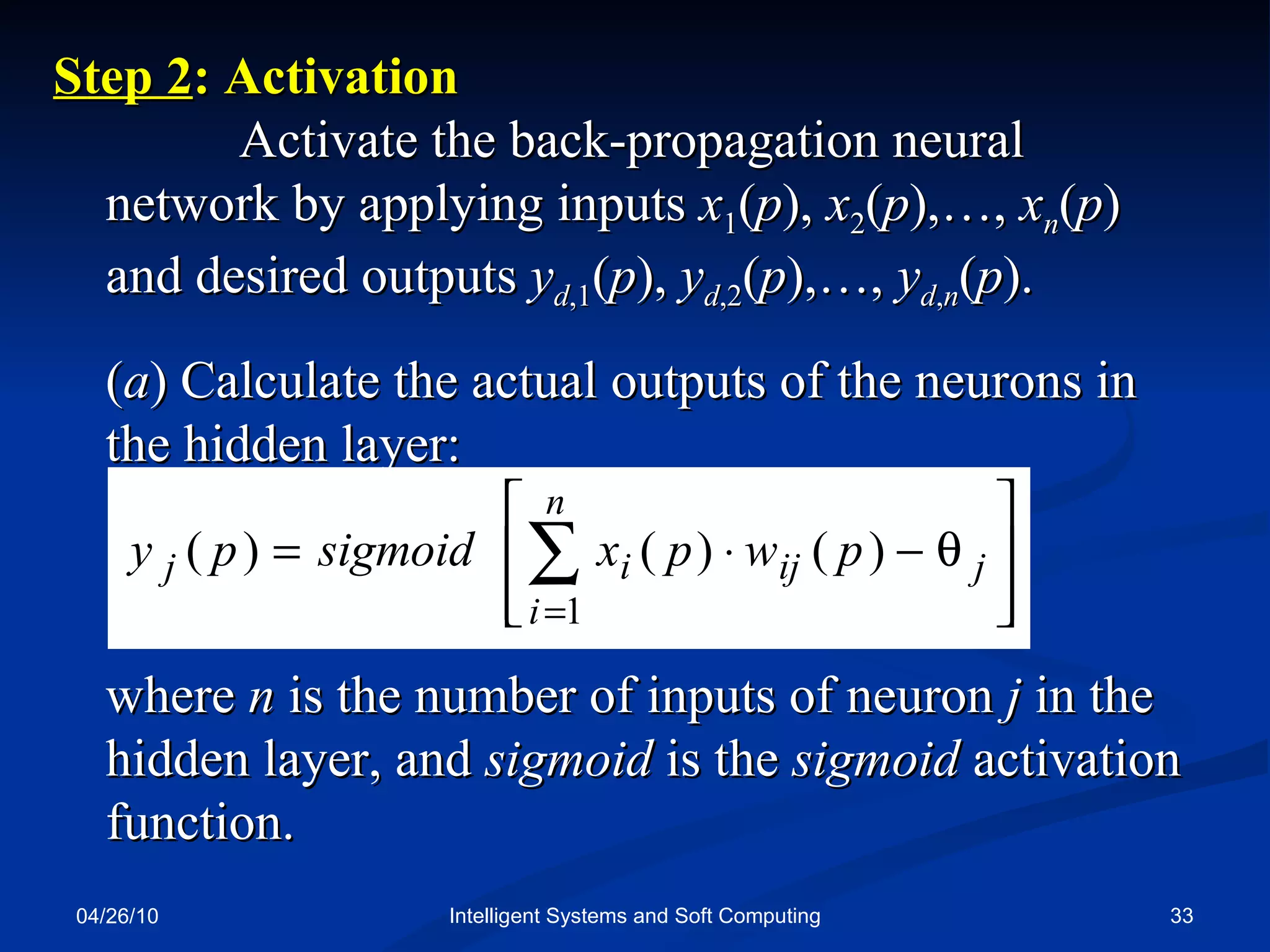 04/26/10 Intelligent Systems and Soft Computing Step 2 : Activation  Activate the back-propagation neural network by applying inputs  x 1 ( p ),  x 2 ( p ),…,  x n ( p ) and desired outputs  y d ,1 ( p ),  y d ,2 ( p ),…,  y d , n ( p ). ( a ) Calculate the actual outputs of the neurons in the hidden layer: where  n  is the number of inputs of neuron  j  in the hidden layer, and  sigmoid  is the  sigmoid  activation function. 