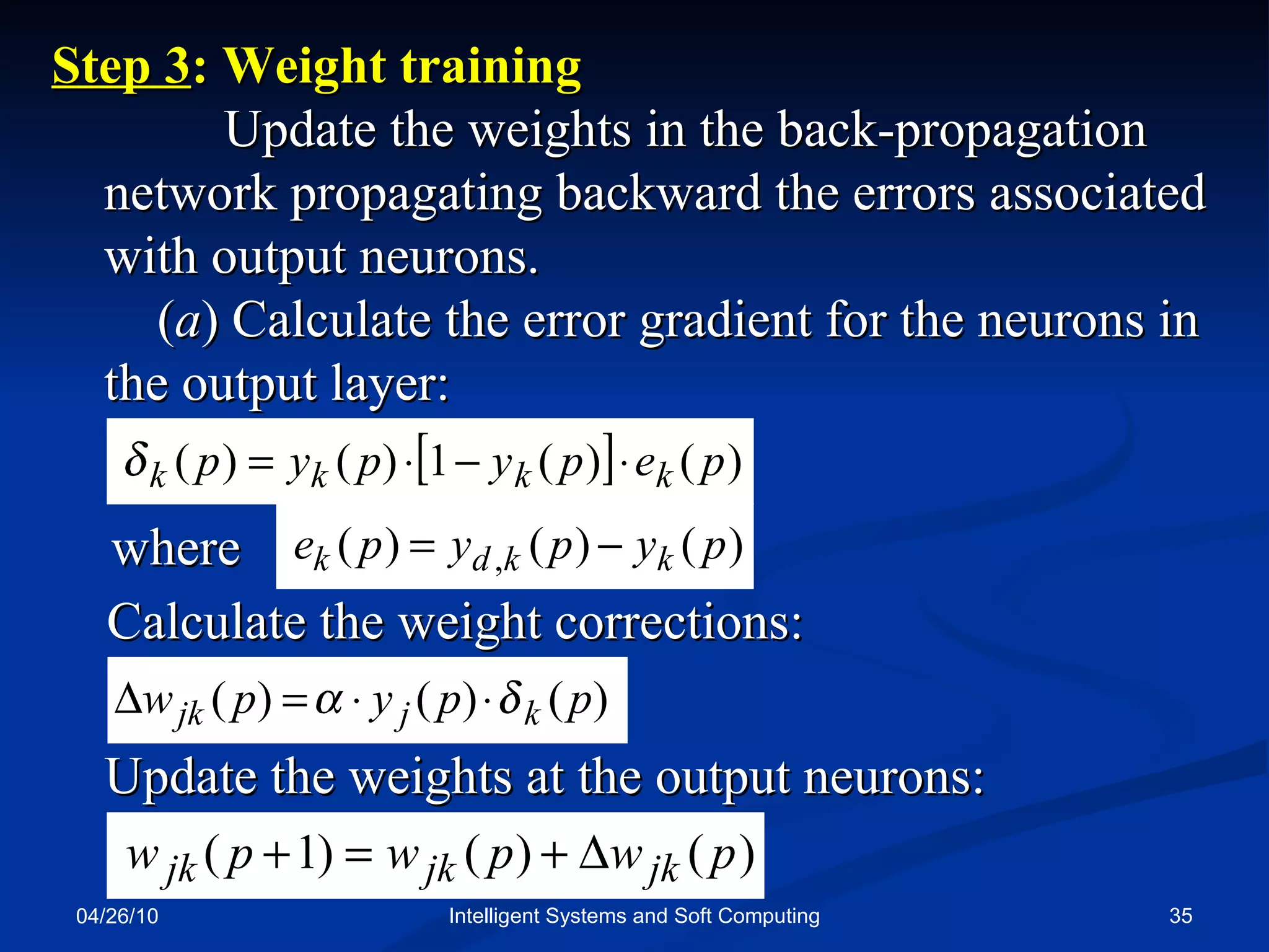 04/26/10 Intelligent Systems and Soft Computing Step 3 : Weight training  Update the weights in the back-propagation network propagating backward the errors associated with output neurons.  ( a ) Calculate the error gradient for the neurons in the output layer: where Calculate the weight corrections: Update the weights at the output neurons: 