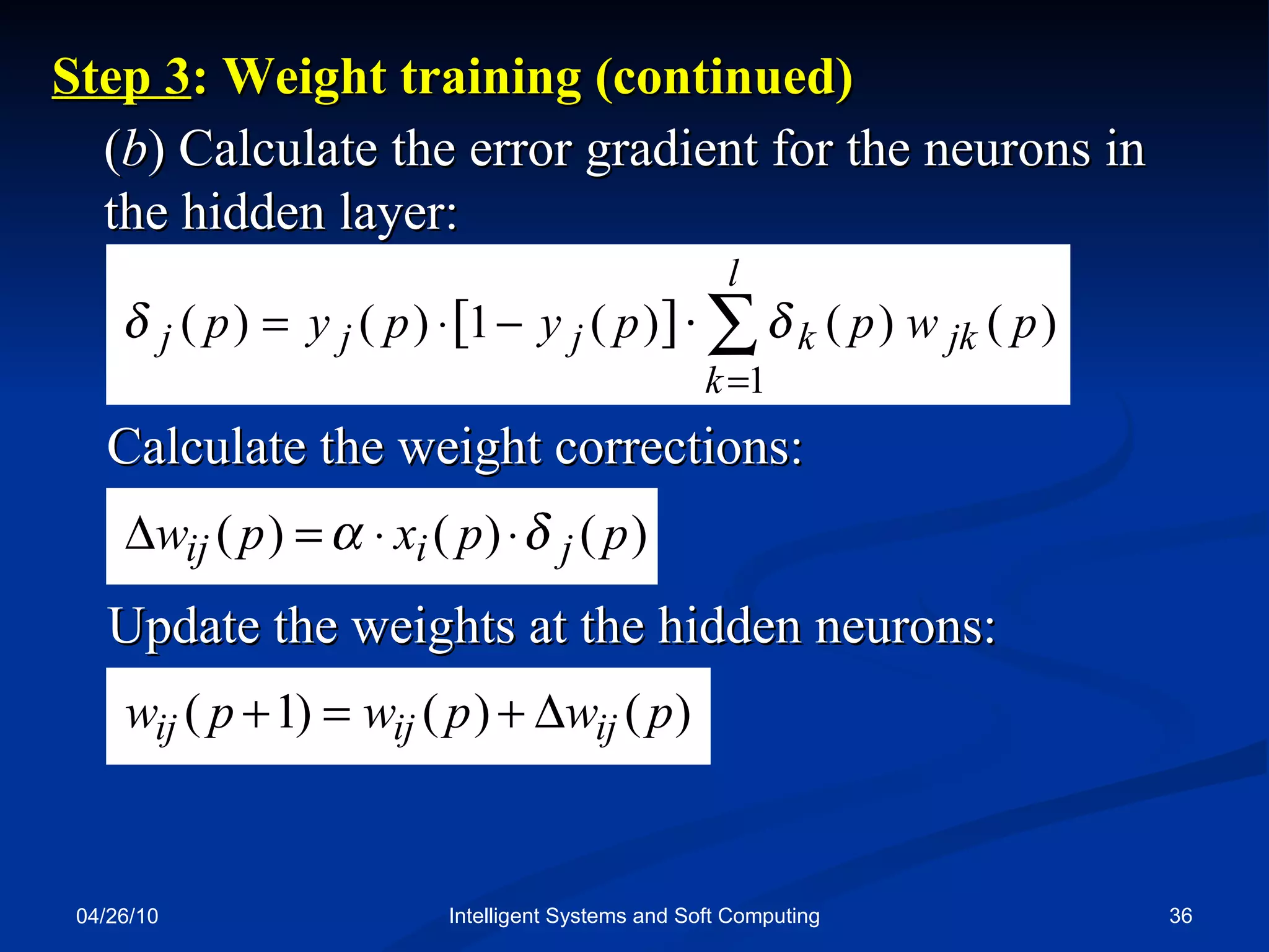 04/26/10 Intelligent Systems and Soft Computing ( b ) Calculate the error gradient for the neurons in the hidden layer: Step 3 : Weight training (continued) Calculate the weight corrections: Update the weights at the hidden neurons: 