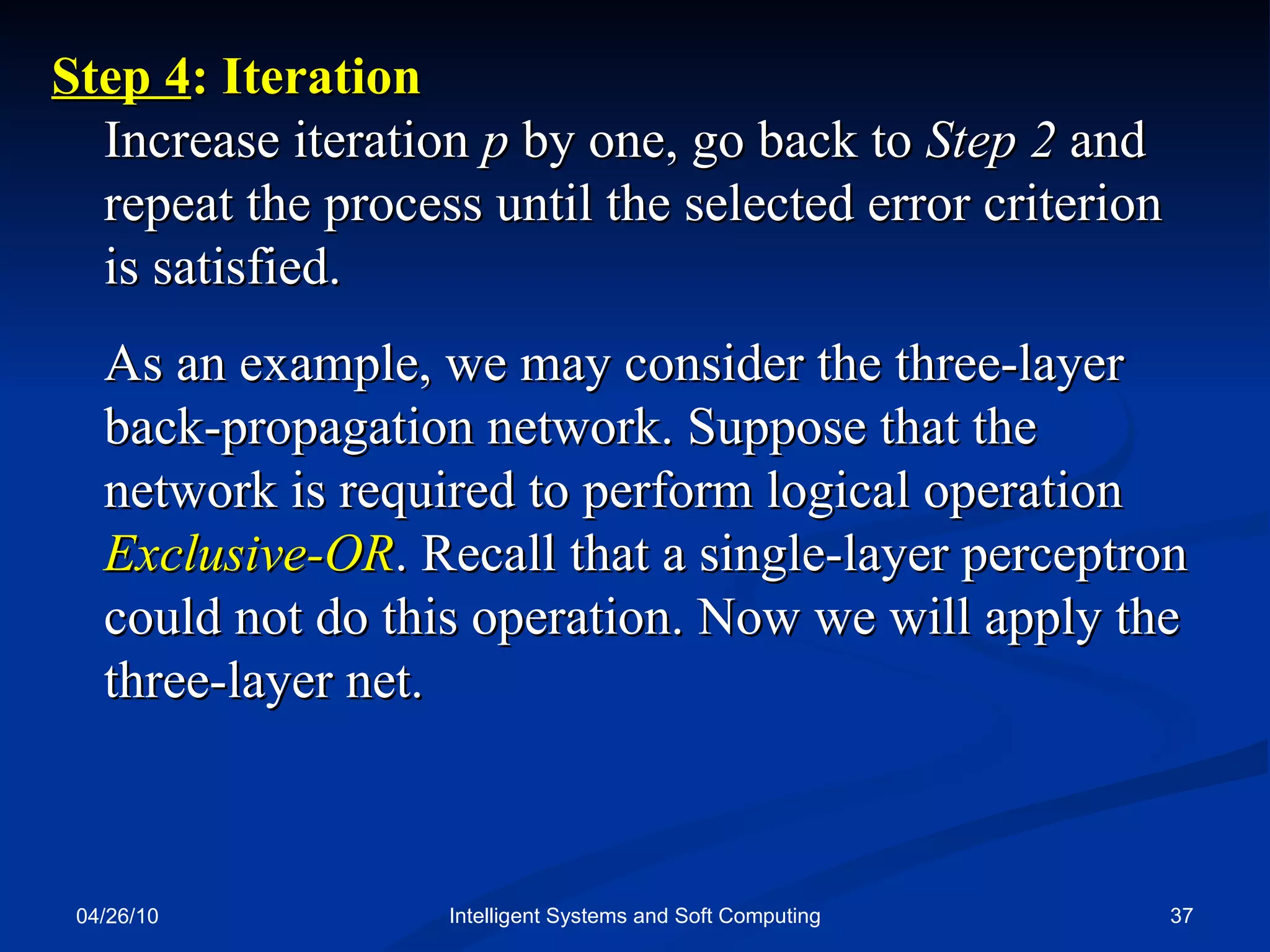 04/26/10 Intelligent Systems and Soft Computing Step 4 : Iteration  Increase iteration  p  by one, go back to  Step 2  and repeat the process until the selected error criterion is satisfied. As an example, we may consider the three-layer back-propagation network. Suppose that the network is required to perform logical operation  Exclusive-OR . Recall that a single-layer perceptron could not do this operation. Now we will apply the three-layer net. 