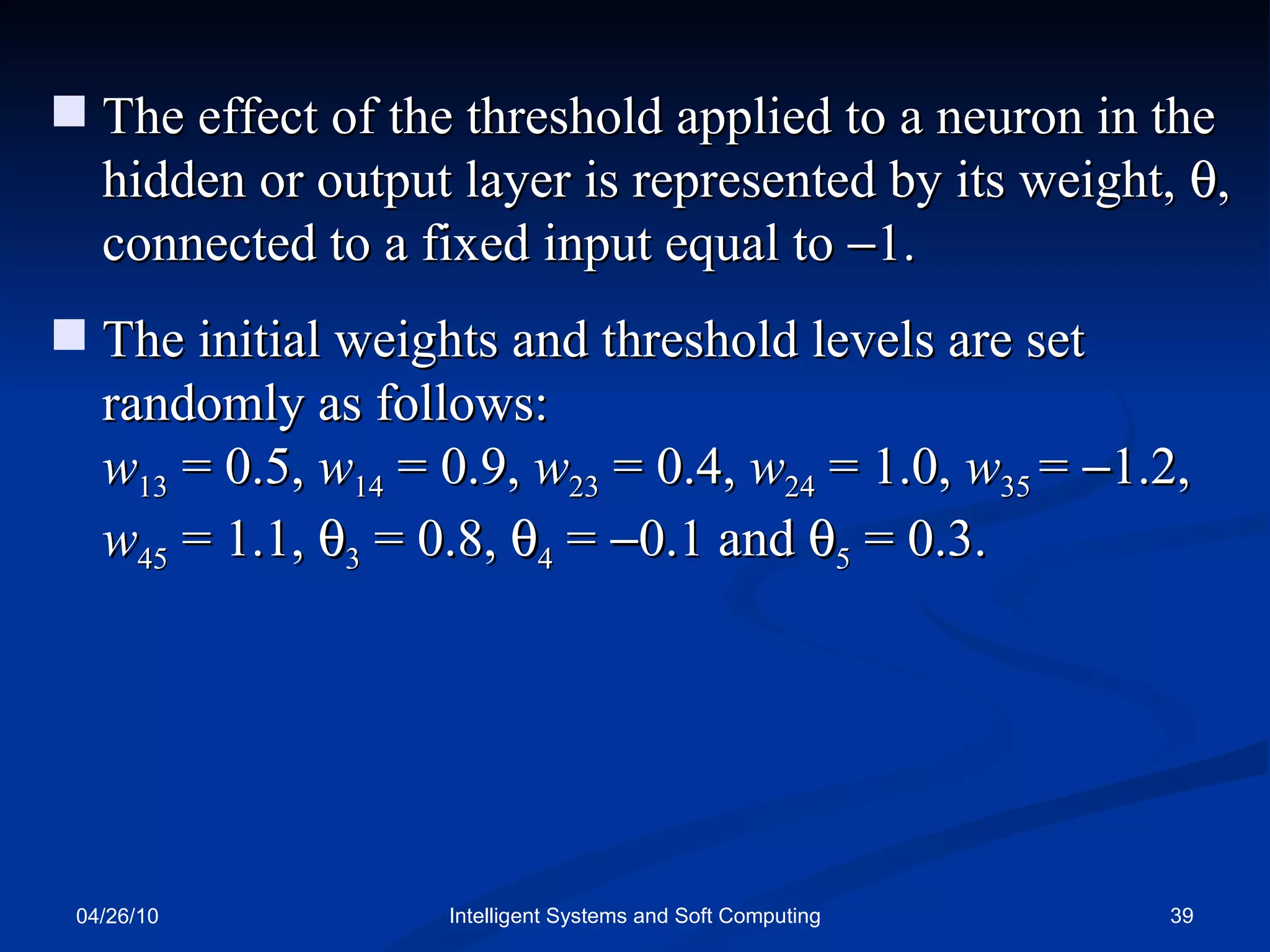 04/26/10 Intelligent Systems and Soft Computing The effect of the threshold applied to a neuron in the hidden or output layer is represented by its weight,   , connected to a fixed input equal to   1. The initial weights and threshold levels are set randomly as follows:  w 13   = 0.5,  w 14   = 0.9,  w 23   = 0.4,  w 24  = 1.0,  w 35  =   1.2,  w 45  = 1.1,   3  = 0.8,   4  =   0.1 and   5  = 0.3. 