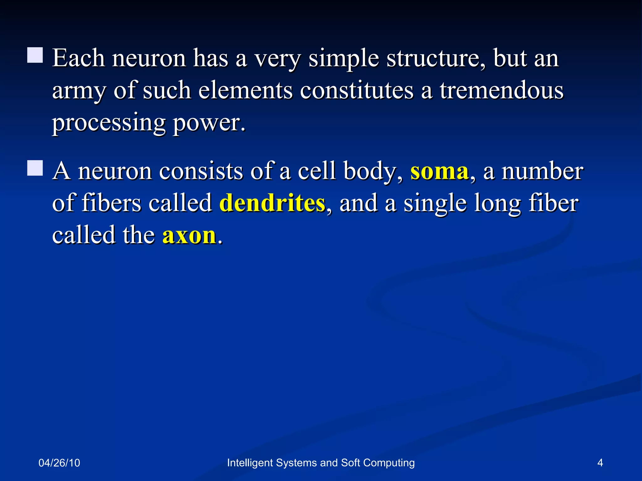 04/26/10 Intelligent Systems and Soft Computing Each neuron has a very simple structure, but an army of such elements constitutes a tremendous processing power. A neuron consists of a cell body,  soma , a number of fibers called  dendrites , and a single long fiber called the  axon . 