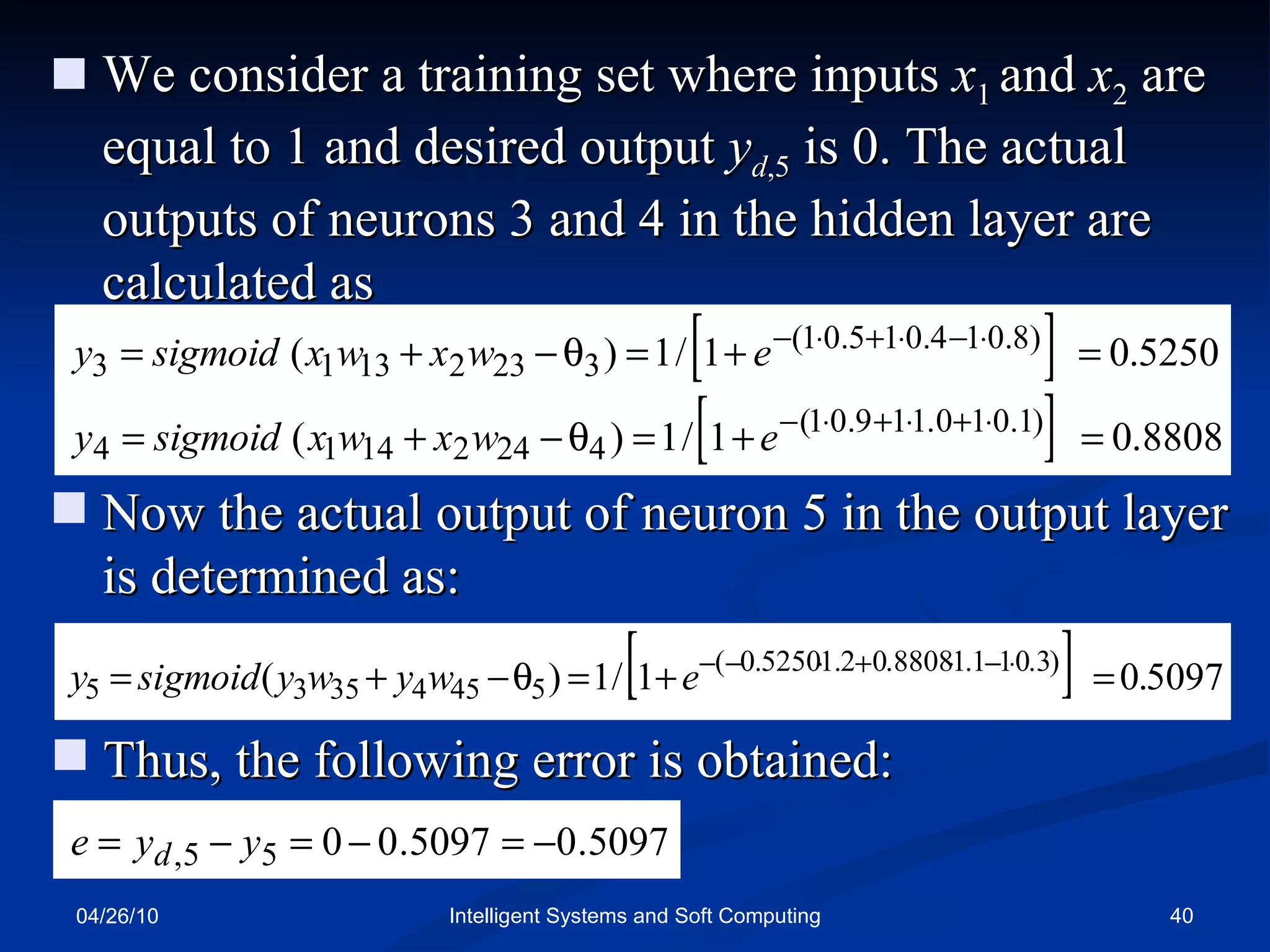 04/26/10 Intelligent Systems and Soft Computing We consider a training set where inputs  x 1  and  x 2  are equal to 1 and desired output  y d ,5  is 0. The actual outputs of neurons 3 and 4 in the hidden layer are calculated as Now the actual output of neuron 5 in the output layer is determined as: Thus, the following error is obtained: 