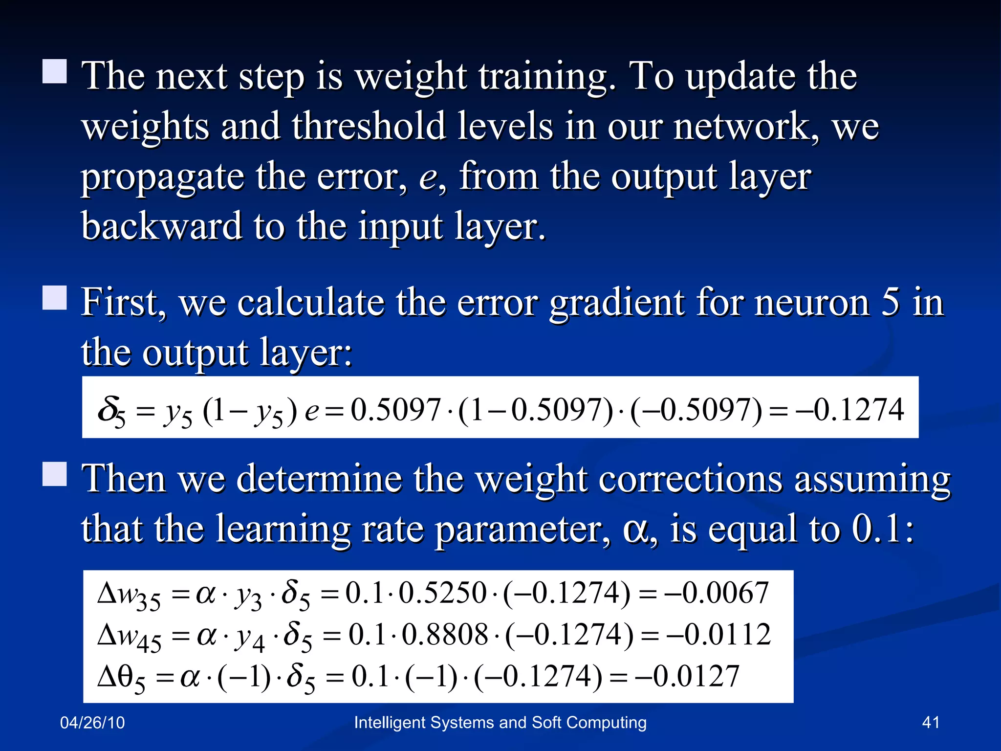 04/26/10 Intelligent Systems and Soft Computing The next step is weight training. To update the weights and threshold levels in our network, we propagate the error,  e , from the output layer backward to the input layer. First, we calculate the error gradient for neuron 5 in the output layer: Then we determine the weight corrections assuming that the learning rate parameter,   , is equal to 0.1: 