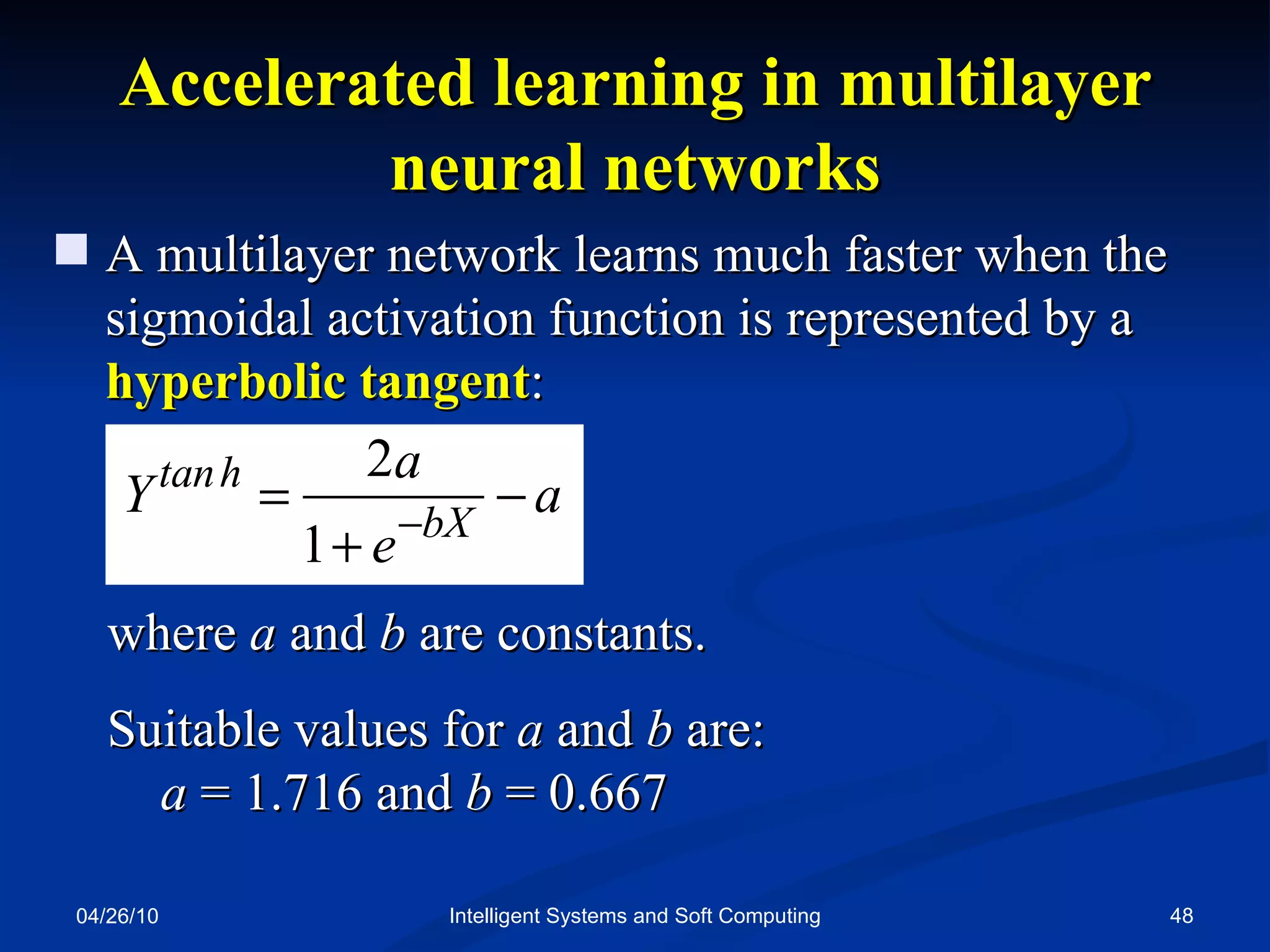 04/26/10 Intelligent Systems and Soft Computing Accelerated learning in multilayer neural networks A multilayer network learns much faster when the sigmoidal activation function is represented by a  hyperbolic tangent : where  a  and  b   are constants. Suitable values for  a  and  b  are:  a  = 1.716 and  b  = 0. 667 