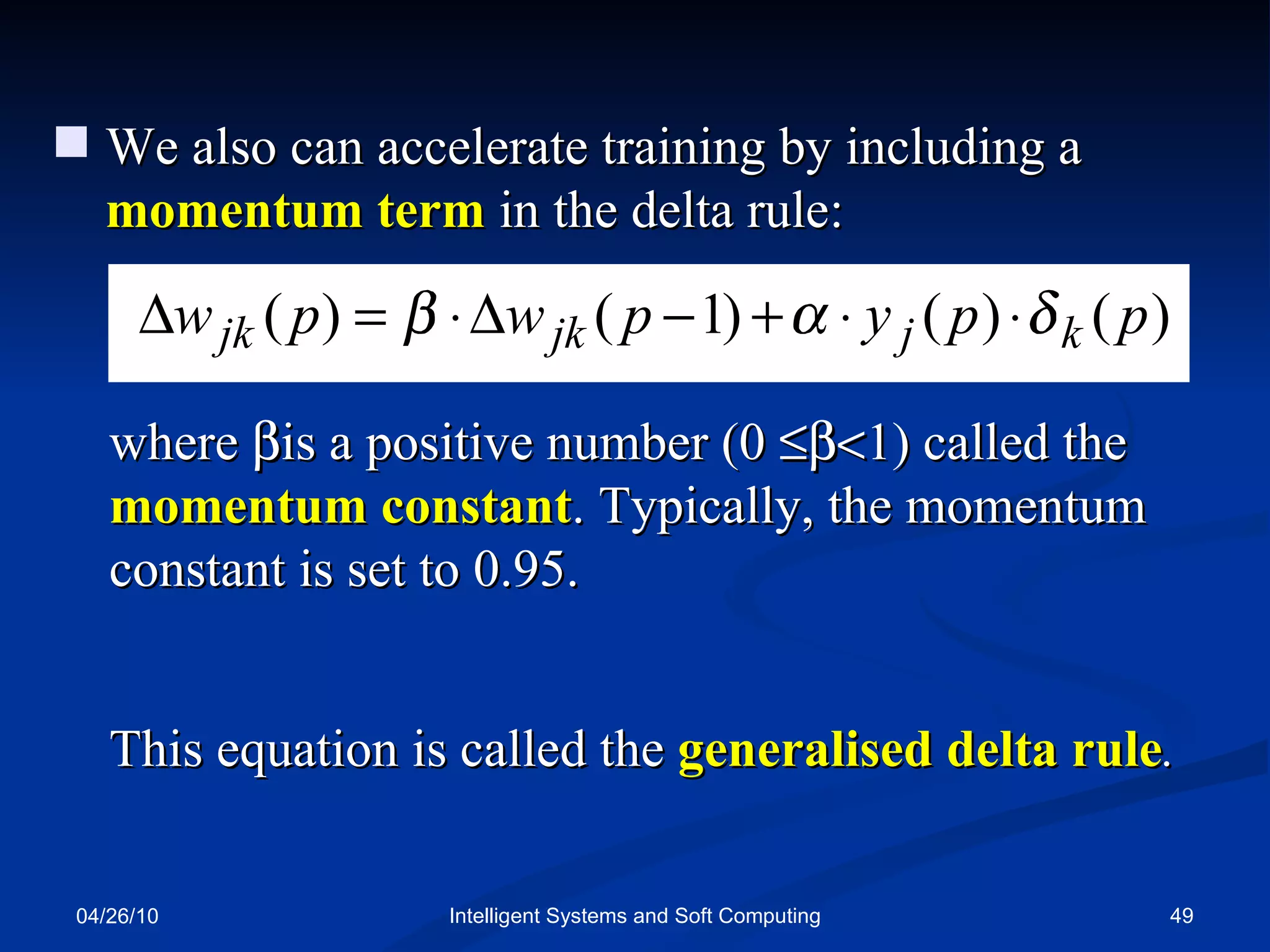 04/26/10 Intelligent Systems and Soft Computing We also can accelerate training by including a  momentum term  in the delta rule: where   is a positive number (0   1) called the  momentum constant . Typically, the momentum constant is set to 0.95.  This equation is called the  generalised delta rule . 