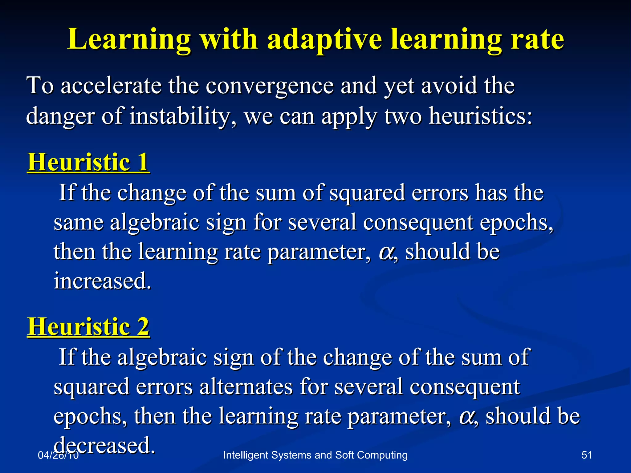 04/26/10 Intelligent Systems and Soft Computing Learning with adaptive learning rate To accelerate the convergence and yet avoid the  danger of instability, we can apply two heuristics: Heuristic 1   If the change of the sum of squared errors has the same algebraic sign for several consequent epochs, then the learning rate parameter,   , should be increased. Heuristic 2   If the algebraic sign of the change of the sum of squared errors alternates for several consequent epochs, then the learning rate parameter,   , should be decreased. 