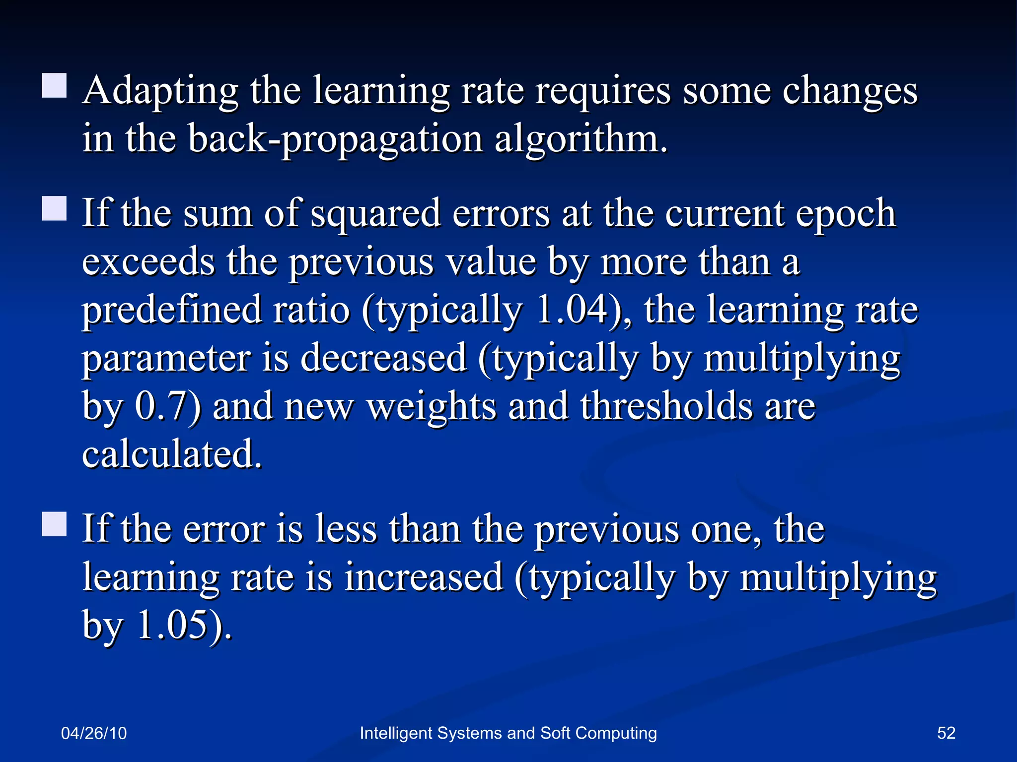 04/26/10 Intelligent Systems and Soft Computing Adapting the learning rate requires some changes in the back-propagation algorithm.  If the sum of squared errors at the current epoch exceeds the previous value by more than a predefined ratio (typically 1.04), the learning rate parameter is decreased (typically by multiplying by 0.7) and new weights and thresholds are calculated. If the error is less than the previous one, the learning rate is increased (typically by multiplying by 1.05). 