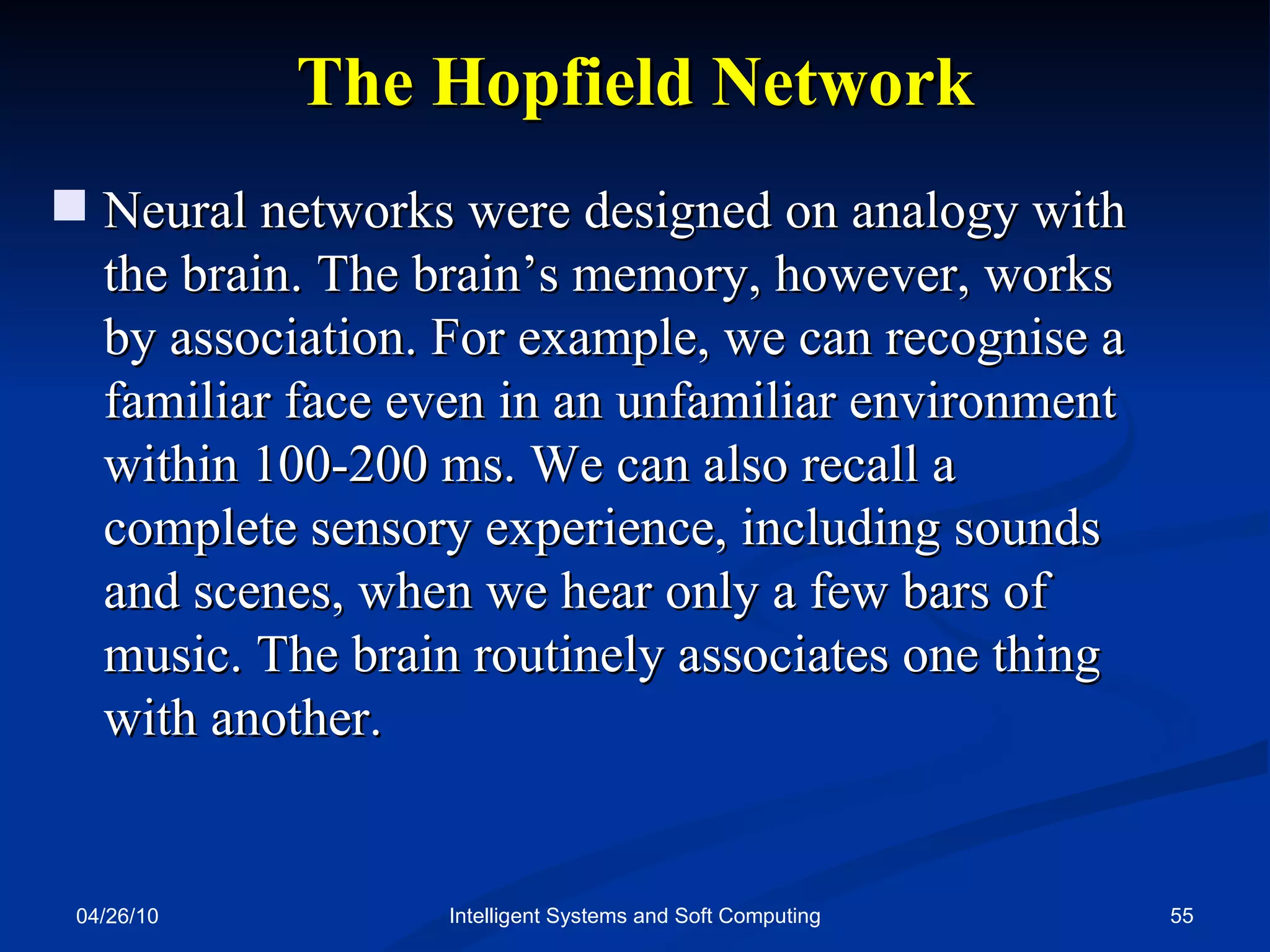 04/26/10 Intelligent Systems and Soft Computing The Hopfield Network Neural networks were designed on analogy with the brain. The brain’s memory, however, works  by association. For example, we can recognise a familiar face even in an unfamiliar environment within 100-200 ms. We can also recall a  complete sensory experience, including sounds and scenes, when we hear only a few bars of music. The brain routinely associates one thing with another. 