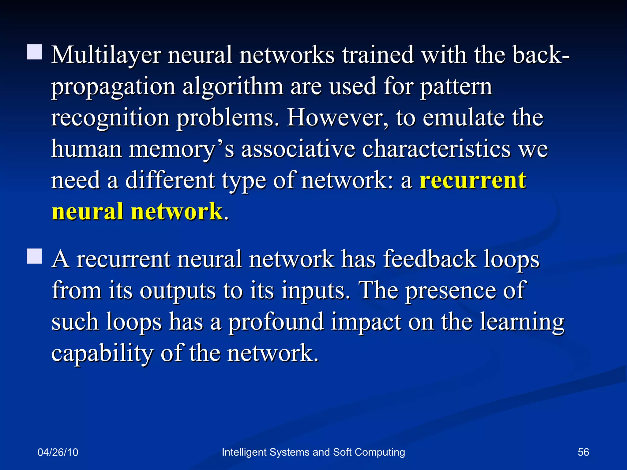 04/26/10 Intelligent Systems and Soft Computing Multilayer neural networks trained with the back-propagation algorithm are used for pattern recognition problems. However, to emulate the  human memory’s associative characteristics we need a different type of network: a  recurrent neural network . A recurrent neural network has feedback loops from its outputs to its inputs. The presence of such loops has a profound impact on the learning capability of the network. 