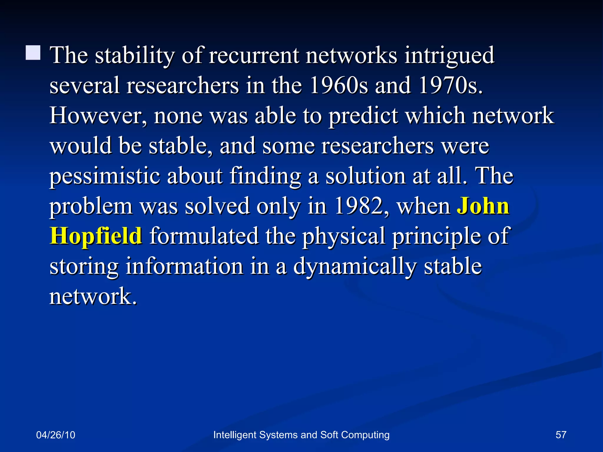04/26/10 Intelligent Systems and Soft Computing The stability of recurrent networks intrigued several researchers in the 1960s and 1970s. However, none was able to predict which network would be stable, and some researchers were pessimistic about finding a solution at all. The problem was solved only in 1982, when  John Hopfield  formulated the physical principle of storing information in a dynamically stable network. 