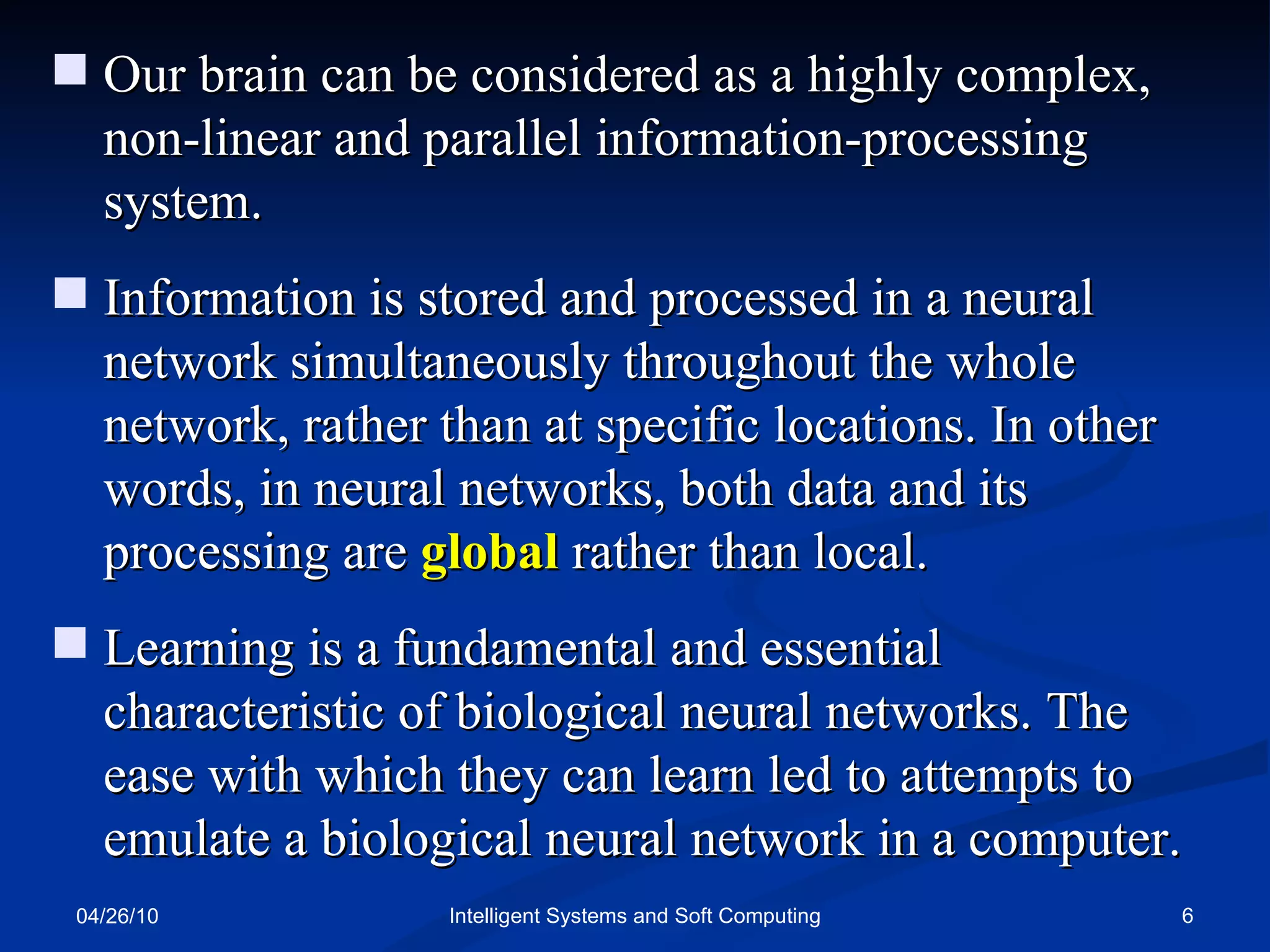 04/26/10 Intelligent Systems and Soft Computing Our brain can be considered as a highly complex, non-linear and parallel information-processing system. Information is stored and processed in a neural network simultaneously throughout the whole network, rather than at specific locations. In other words, in neural networks, both data and its processing are  global  rather than local. Learning is a fundamental and essential characteristic of biological neural networks. The ease with which they can learn led to attempts to emulate a biological neural network in a computer. 