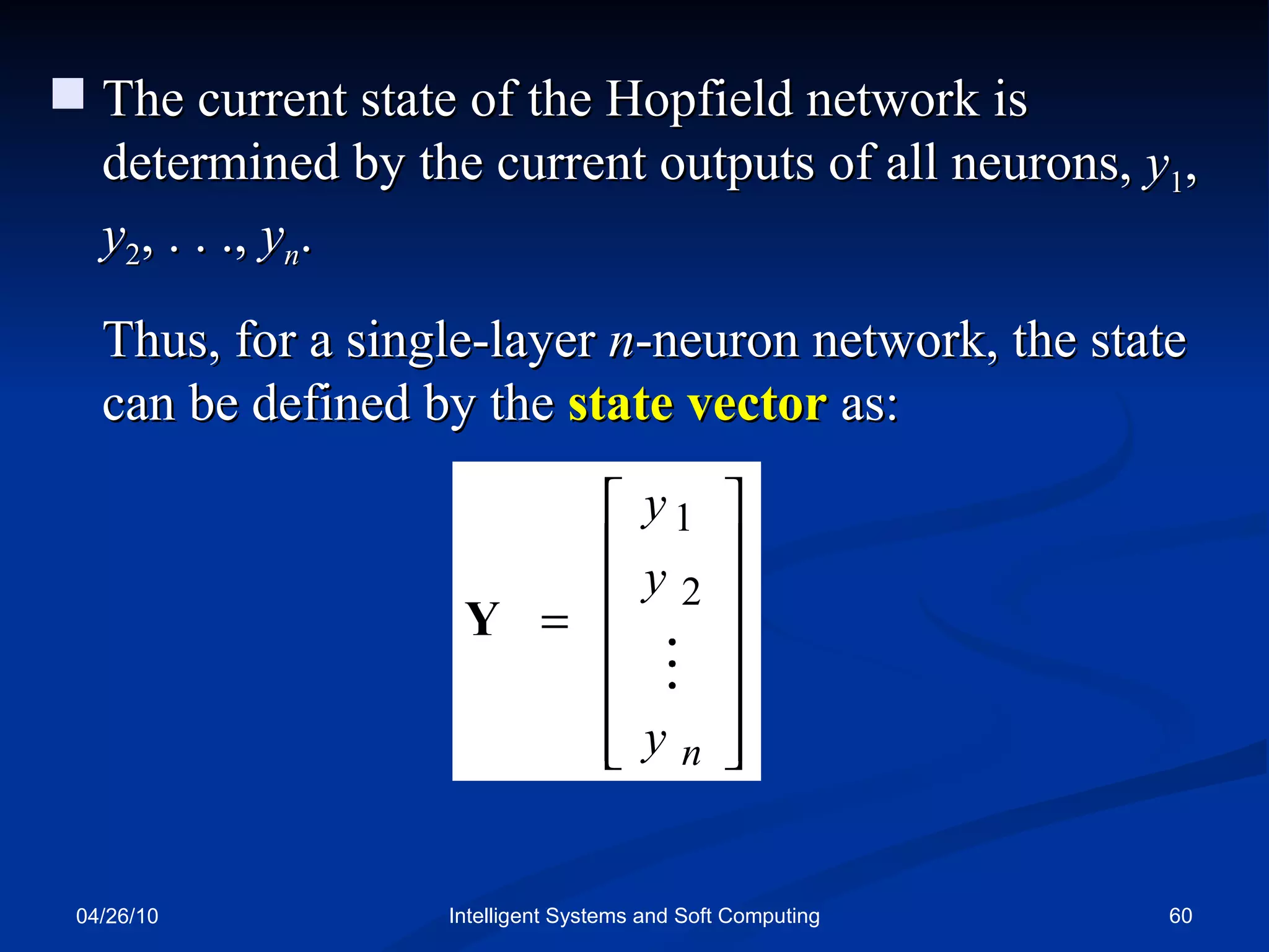 04/26/10 Intelligent Systems and Soft Computing The current state of the Hopfield network is determined by the current outputs of all neurons,  y 1 ,  y 2 , . . .,  y n . Thus, for a single-layer  n -neuron network, the state can be defined by the  state vector  as: 