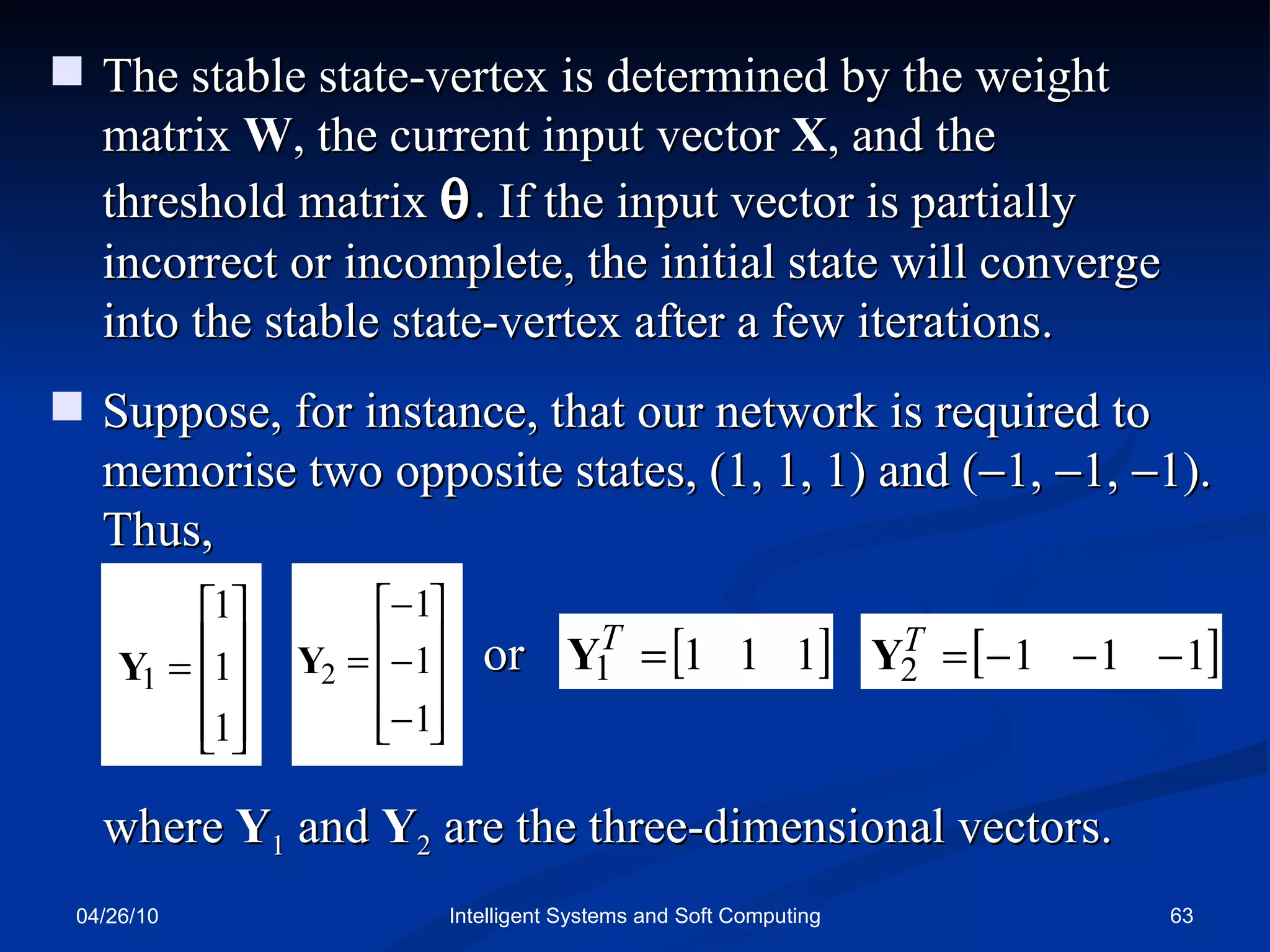 04/26/10 Intelligent Systems and Soft Computing The stable state-vertex is determined by the weight matrix  W , the current input vector  X , and the  threshold matrix   . If the input vector is partially incorrect or incomplete, the initial state will converge into the stable state-vertex after a few iterations. Suppose, for instance, that our network is required to memorise two opposite states, (1, 1, 1) and (  1,   1,   1). Thus, where  Y 1  and  Y 2  are the three-dimensional vectors. or 