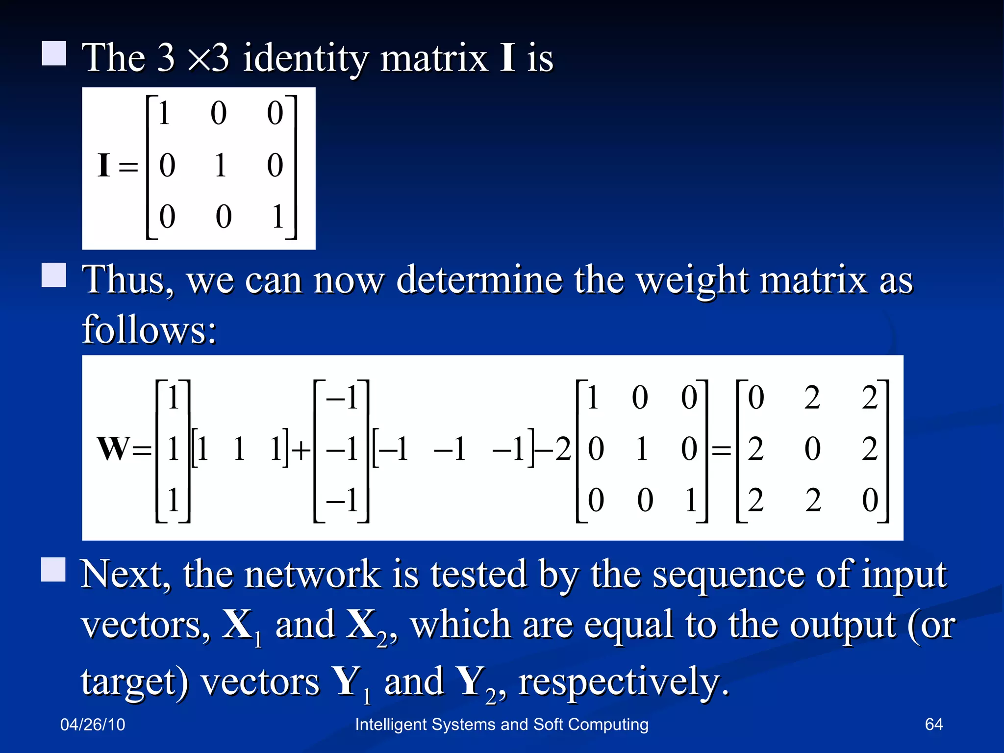 04/26/10 Intelligent Systems and Soft Computing The 3   3 identity matrix  I  is Thus, we can now determine the weight matrix as follows: Next, the network is tested by the sequence of input vectors,  X 1  and  X 2 , which are equal to the output (or   target) vectors  Y 1   and  Y 2 , respectively. 
