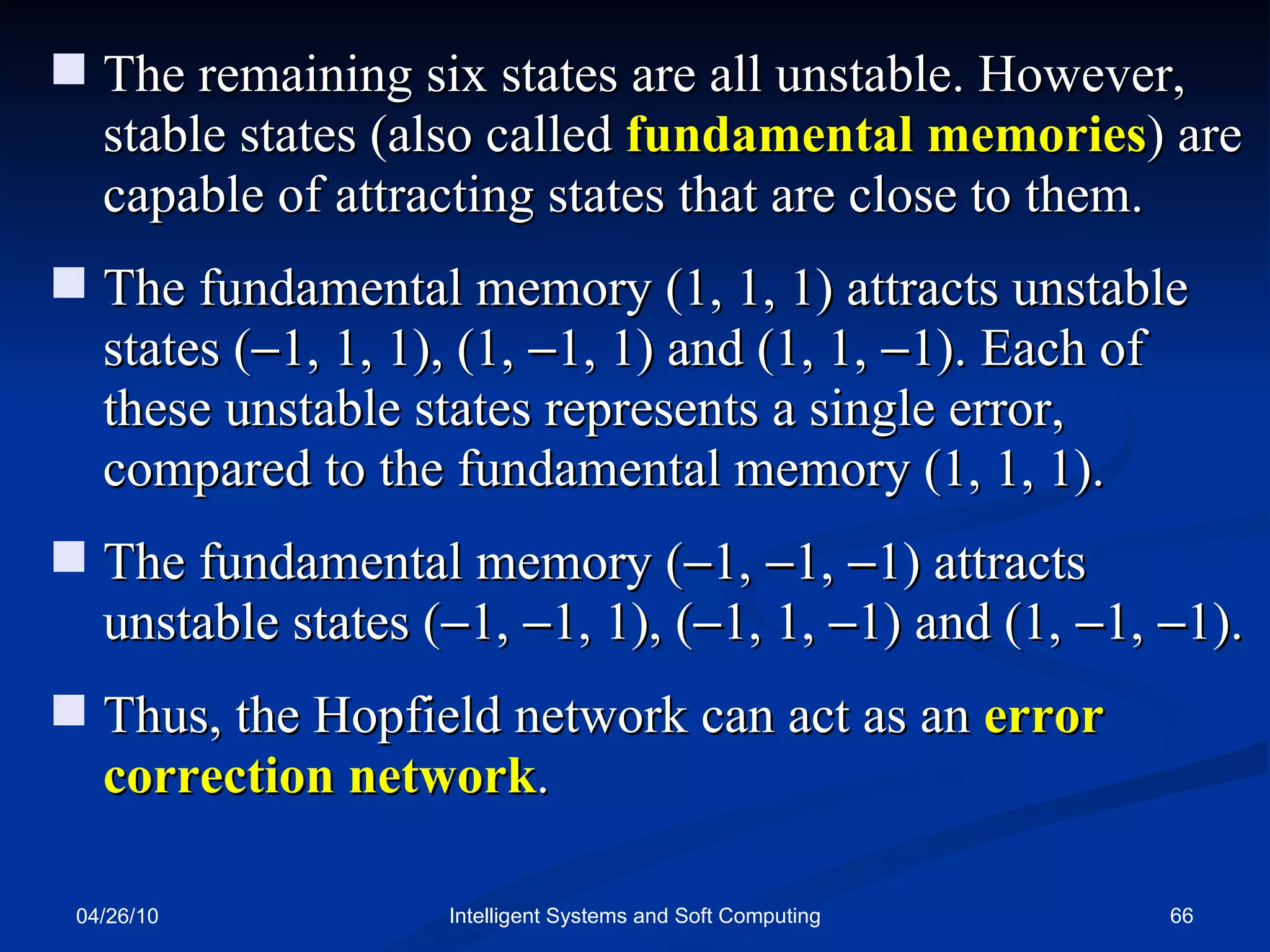 04/26/10 Intelligent Systems and Soft Computing The remaining six states are all unstable. However, stable states (also called   fundamental memories ) are capable of attracting states that are close to them. The fundamental memory (1, 1, 1) attracts unstable states (  1, 1, 1), (1,   1, 1) and (1, 1,   1). Each of these unstable states represents a single error, compared to the fundamental memory (1, 1, 1).  The fundamental memory (  1,   1,   1) attracts unstable states (  1,   1, 1), (  1, 1,   1) and (1,   1,   1).  Thus, the Hopfield network can act as an  error correction network . 