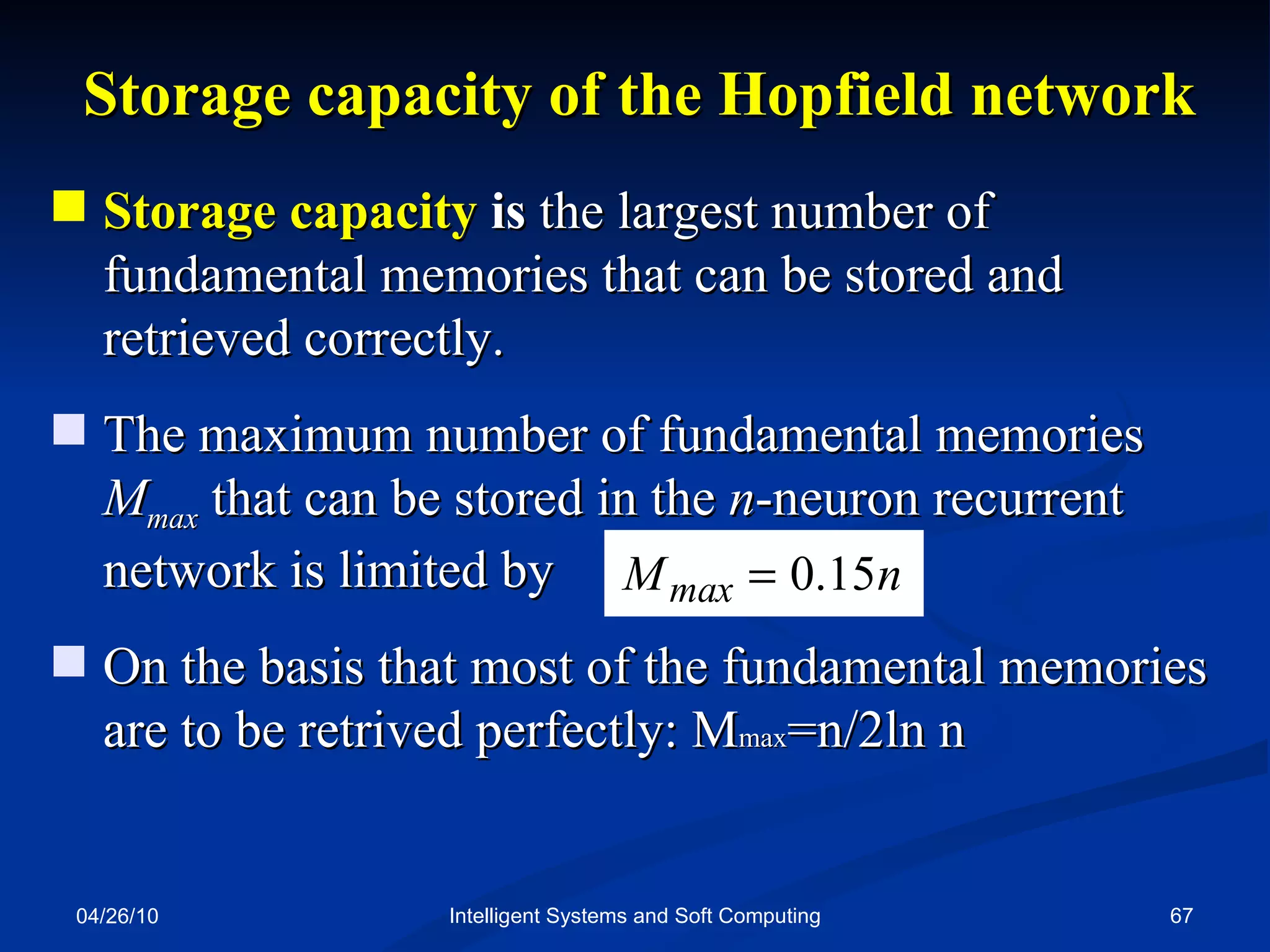 04/26/10 Intelligent Systems and Soft Computing Storage capacity of the Hopfield network Storage capacity  is  the largest number of fundamental memories that can be stored and retrieved correctly. The maximum number of fundamental memories  M max   that can be stored in the  n -neuron recurrent network is limited by On the basis that most of the fundamental memories are to be retrived perfectly: M max =n/2ln n 