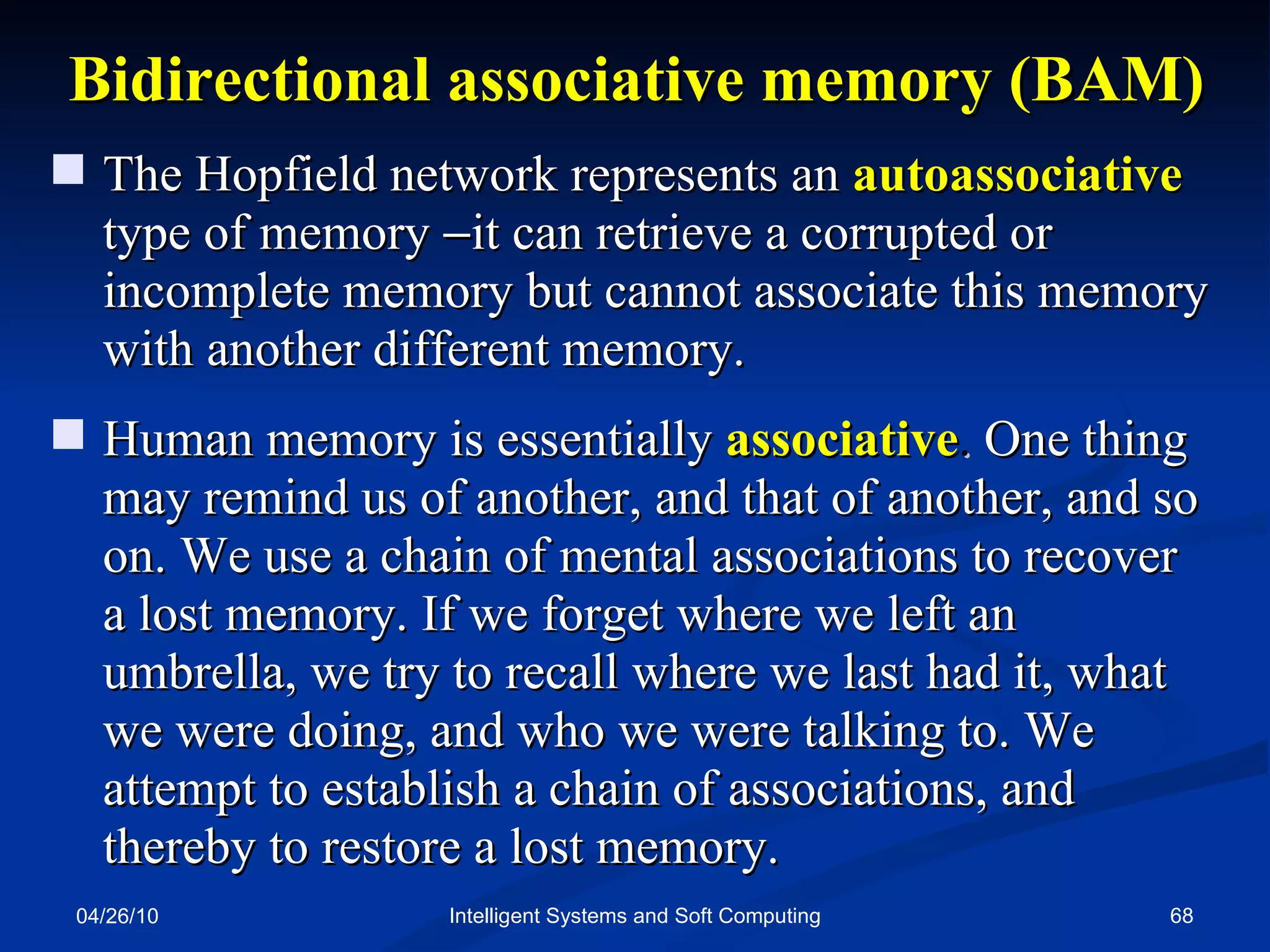 04/26/10 Intelligent Systems and Soft Computing Bidirectional associative memory (BAM) The Hopfield network represents an  autoassociative  type of memory   it can retrieve a corrupted or incomplete memory but cannot associate this memory with another different memory. Human memory is essentially  associative .  One thing may remind us of another, and that of another, and so on. We use a chain of mental associations to recover  a lost memory. If we forget where we left an  umbrella, we try to recall where we last had it, what  we were doing, and who we were talking to. We attempt to establish a chain of associations, and  thereby to restore a lost memory. 