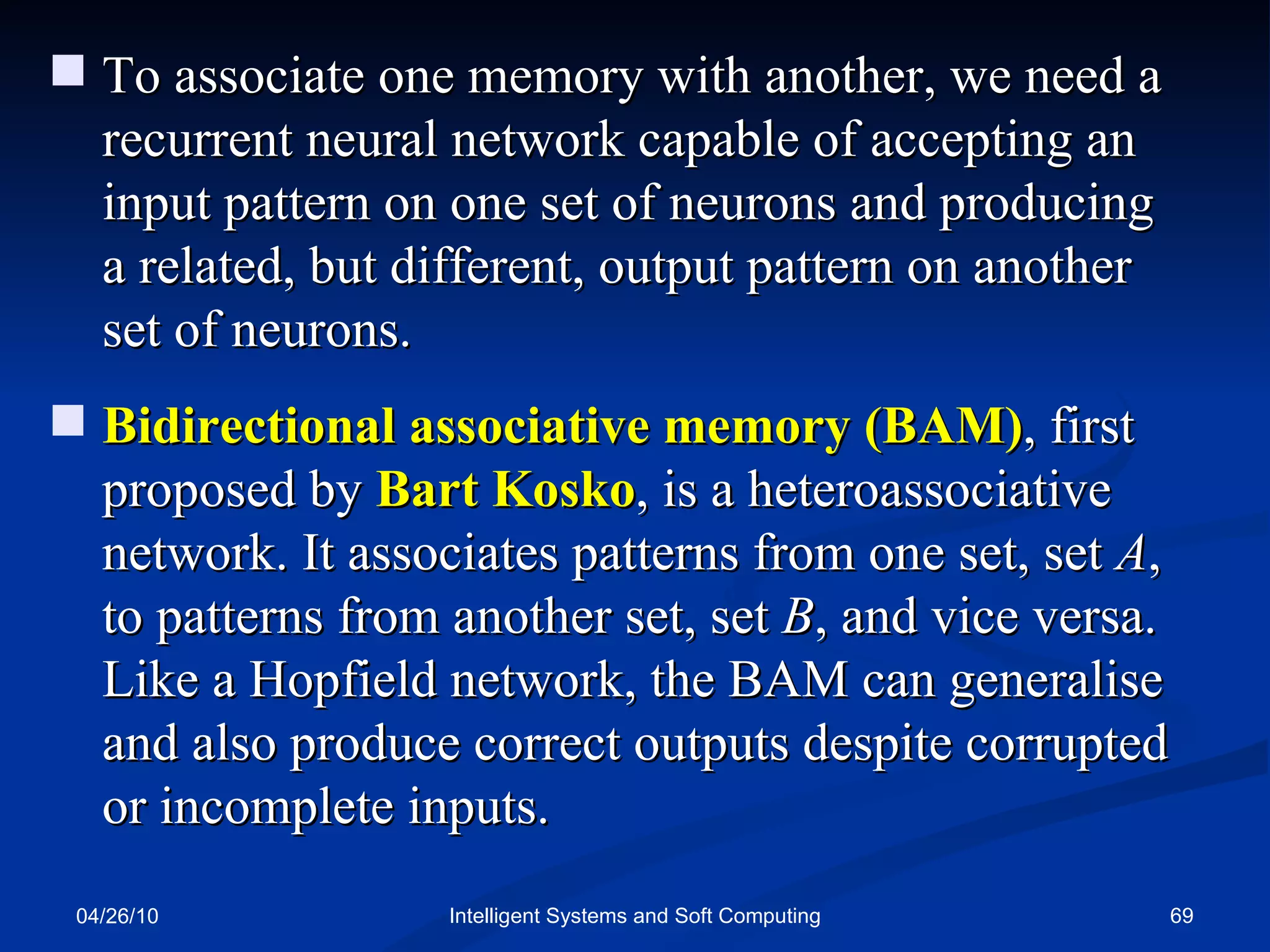 04/26/10 Intelligent Systems and Soft Computing To associate one memory with another, we need a recurrent neural network capable of accepting an input pattern on one set of neurons and producing a related, but different, output pattern on another set of neurons. Bidirectional associative memory (BAM) , first proposed by  Bart Kosko , is a heteroassociative network. It associates patterns from one set, set  A , to patterns from another set, set  B , and vice versa. Like a Hopfield network, the BAM can generalise and also produce correct outputs despite corrupted or incomplete inputs. 