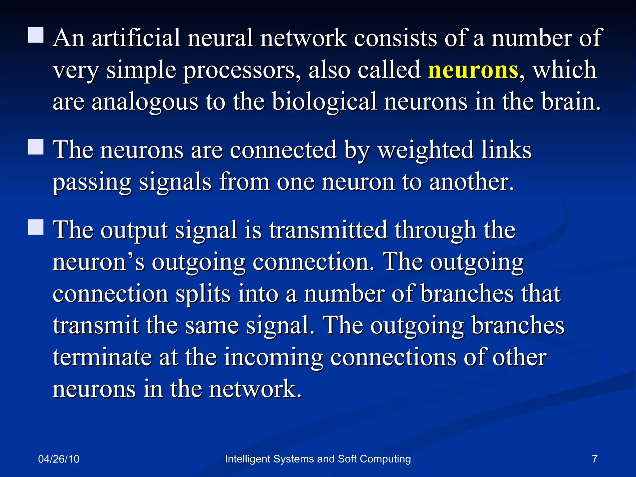 04/26/10 Intelligent Systems and Soft Computing An artificial neural network consists of a number of very simple processors, also called  neurons , which are analogous to the biological neurons in the brain.  The neurons are connected by weighted links passing signals from one neuron to another. The output signal is transmitted through the neuron’s outgoing connection. The outgoing connection splits into a number of branches that transmit the same signal. The outgoing branches terminate at the incoming connections of other neurons in the network. 