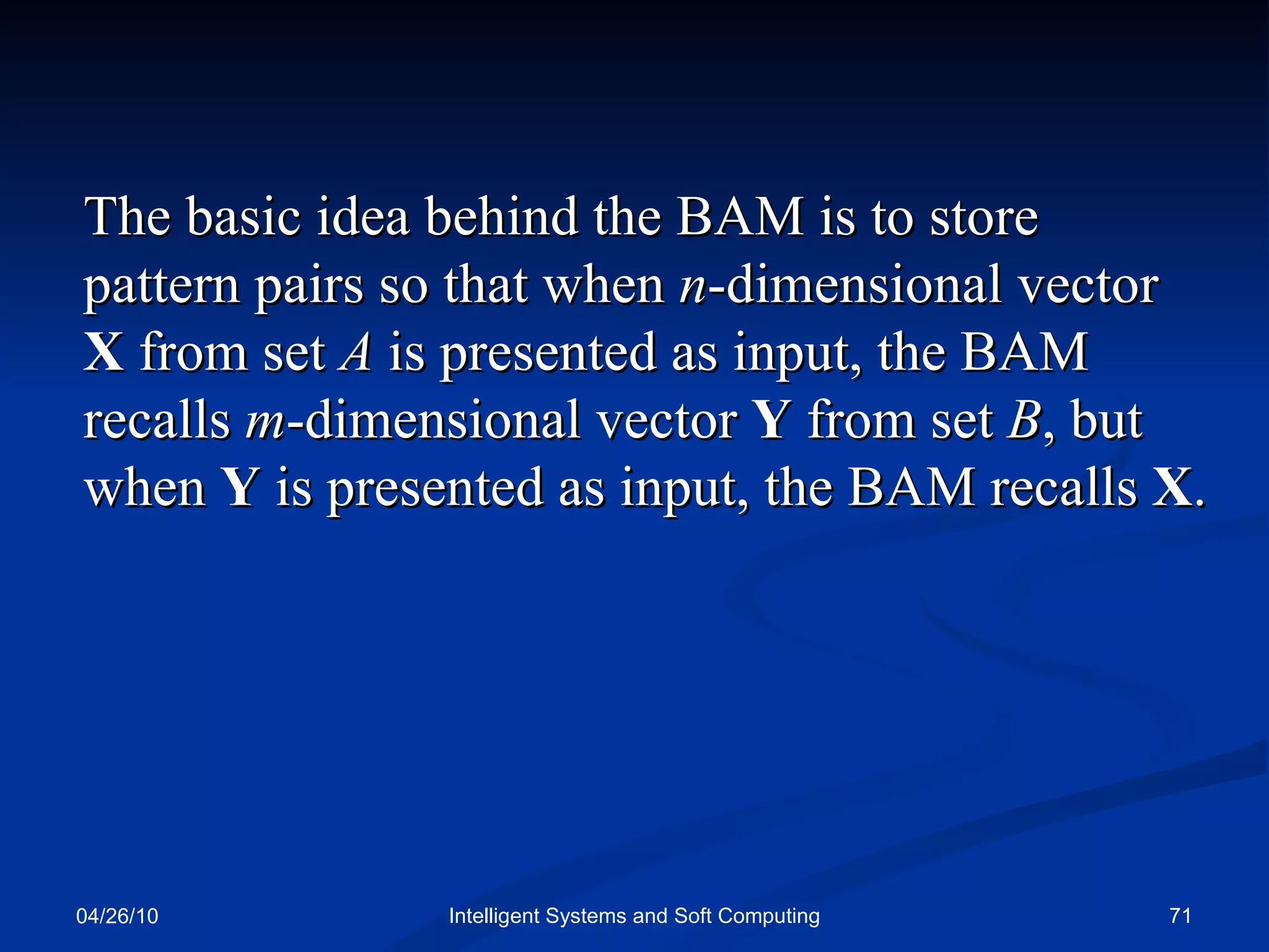 04/26/10 Intelligent Systems and Soft Computing The basic idea behind the BAM is to store  pattern pairs so that when  n -dimensional vector  X  from set  A  is presented as input, the BAM recalls  m -dimensional vector  Y  from set  B , but when  Y  is presented as input, the BAM recalls  X . 