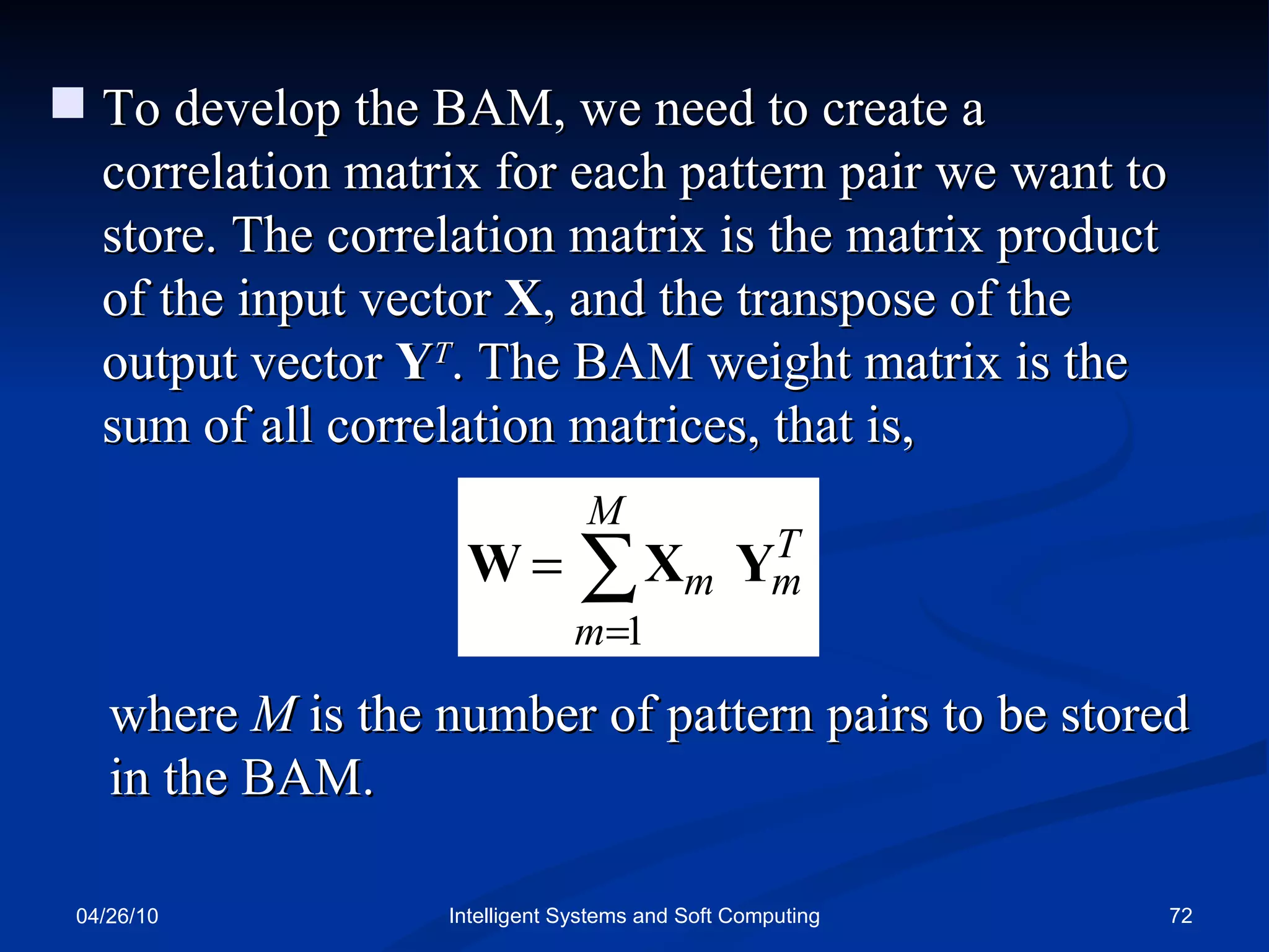 04/26/10 Intelligent Systems and Soft Computing To develop the BAM, we need to create a correlation matrix for each pattern pair we want to store. The correlation matrix is the matrix product of the input vector  X , and the transpose of the output vector  Y T . The BAM weight matrix is the sum of all correlation matrices, that is, where  M  is the number of pattern pairs to be stored in the BAM. 