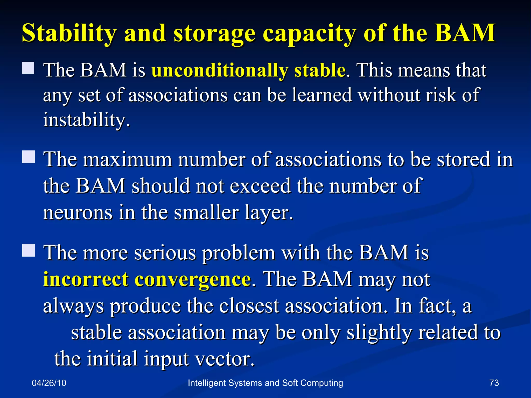 04/26/10 Intelligent Systems and Soft Computing Stability and storage capacity of the BAM The BAM is  unconditionally stable . This means that  any set of associations can be learned without risk of instability. The maximum number of associations to be stored in the BAM should not exceed the number of  neurons in the smaller layer. The more serious problem with the BAM is  incorrect convergence . The BAM may not  always produce the closest association. In fact, a  stable association may be only slightly related to  the initial input vector. 