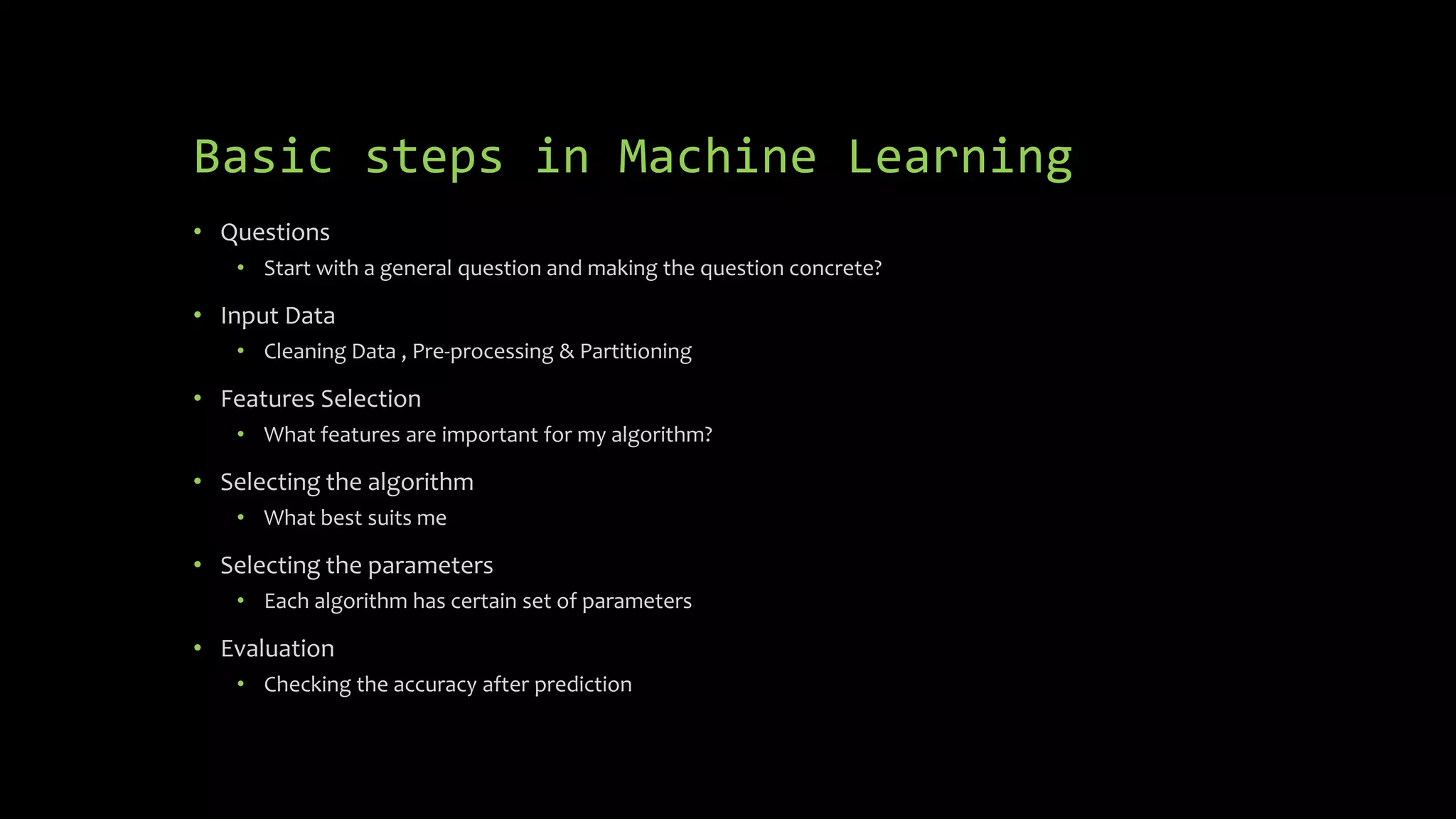 Basic steps in Machine Learning
• Questions
• Start with a general question and making the question concrete?
• Input Data
• Cleaning Data , Pre-processing & Partitioning
• Features Selection
• What features are important for my algorithm?
• Selecting the algorithm
• What best suits me
• Selecting the parameters
• Each algorithm has certain set of parameters
• Evaluation
• Checking the accuracy after prediction
 