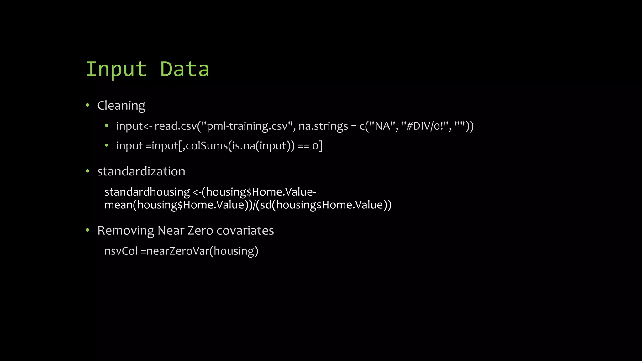 Input Data
• Cleaning
• input<- read.csv("pml-training.csv", na.strings = c("NA", "#DIV/0!", ""))
• input =input[,colSums(is.na(input)) == 0]
• standardization
standardhousing <-(housing$Home.Value-
mean(housing$Home.Value))/(sd(housing$Home.Value))
• Removing Near Zero covariates
nsvCol =nearZeroVar(housing)
 