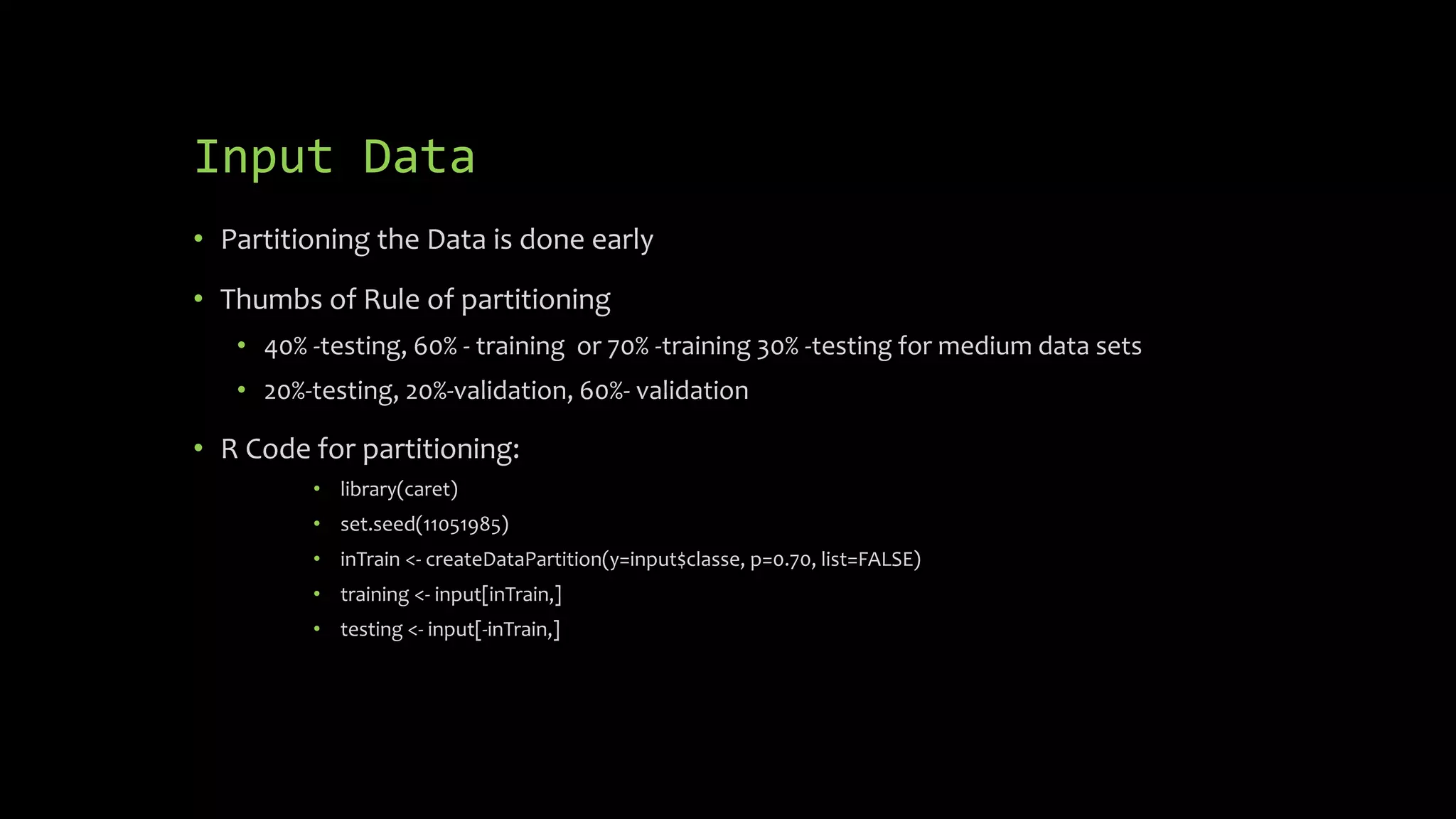 Input Data
• Partitioning the Data is done early
• Thumbs of Rule of partitioning
• 40% -testing, 60% - training or 70% -training 30% -testing for medium data sets
• 20%-testing, 20%-validation, 60%- validation
• R Code for partitioning:
• library(caret)
• set.seed(11051985)
• inTrain <- createDataPartition(y=input$classe, p=0.70, list=FALSE)
• training <- input[inTrain,]
• testing <- input[-inTrain,]
 