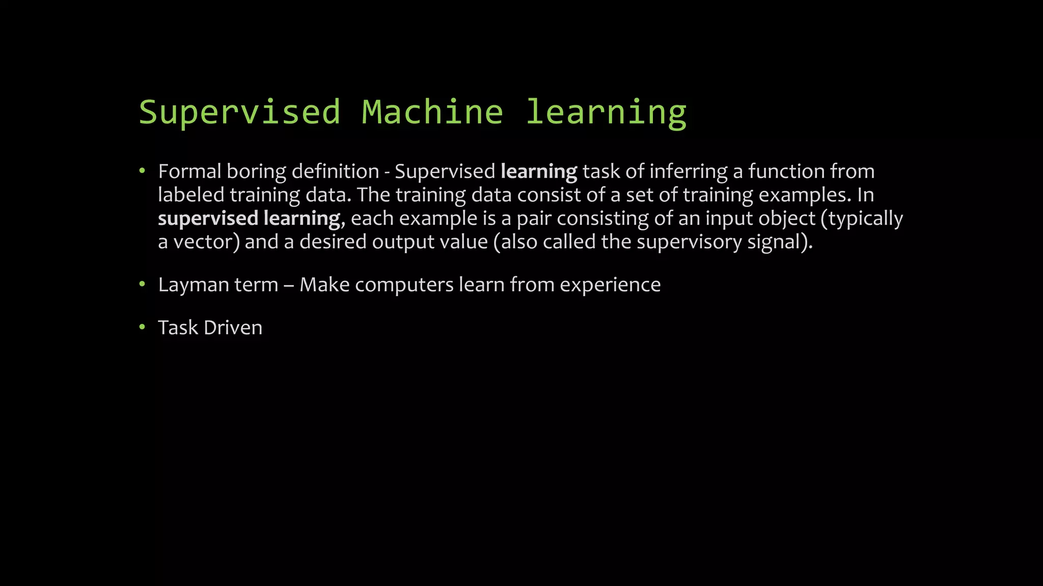 Supervised Machine learning
• Formal boring definition - Supervised learning task of inferring a function from
labeled training data. The training data consist of a set of training examples. In
supervised learning, each example is a pair consisting of an input object (typically
a vector) and a desired output value (also called the supervisory signal).
• Layman term – Make computers learn from experience
• Task Driven
 