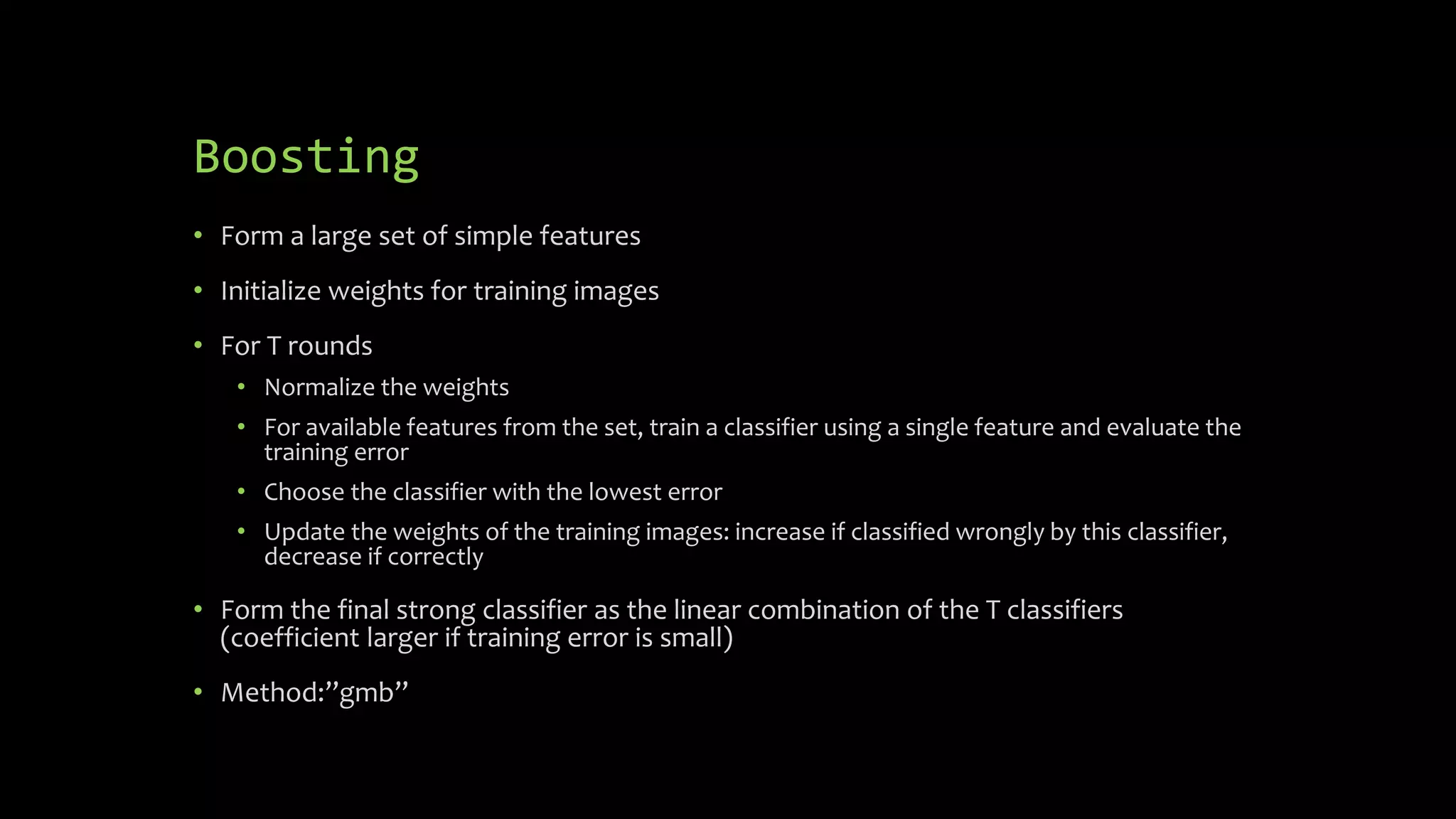 Boosting
• Form a large set of simple features
• Initialize weights for training images
• For T rounds
• Normalize the weights
• For available features from the set, train a classifier using a single feature and evaluate the
training error
• Choose the classifier with the lowest error
• Update the weights of the training images: increase if classified wrongly by this classifier,
decrease if correctly
• Form the final strong classifier as the linear combination of the T classifiers
(coefficient larger if training error is small)
• Method:”gmb”
 