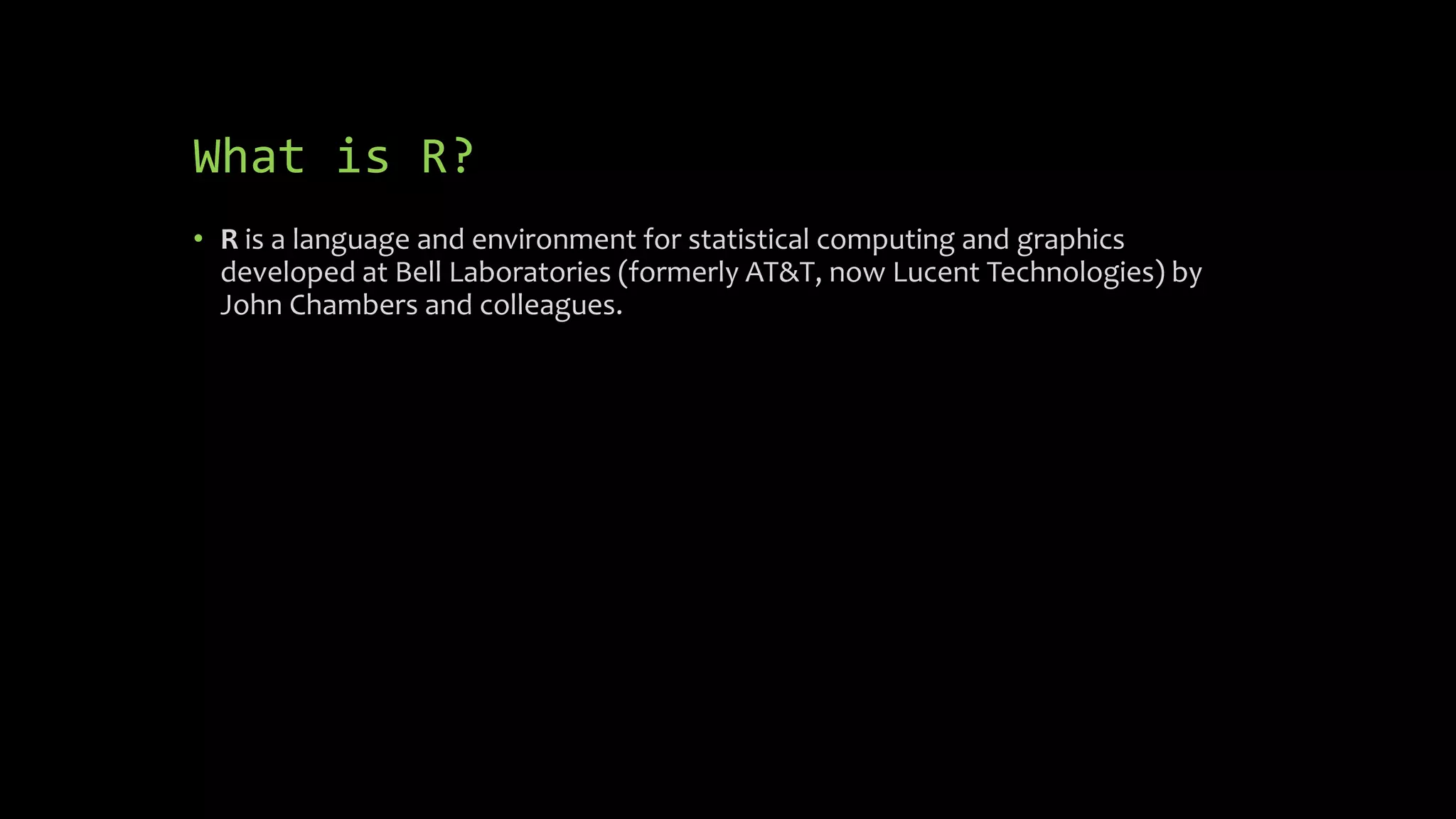 What is R?
• R is a language and environment for statistical computing and graphics
developed at Bell Laboratories (formerly AT&T, now Lucent Technologies) by
John Chambers and colleagues.
 