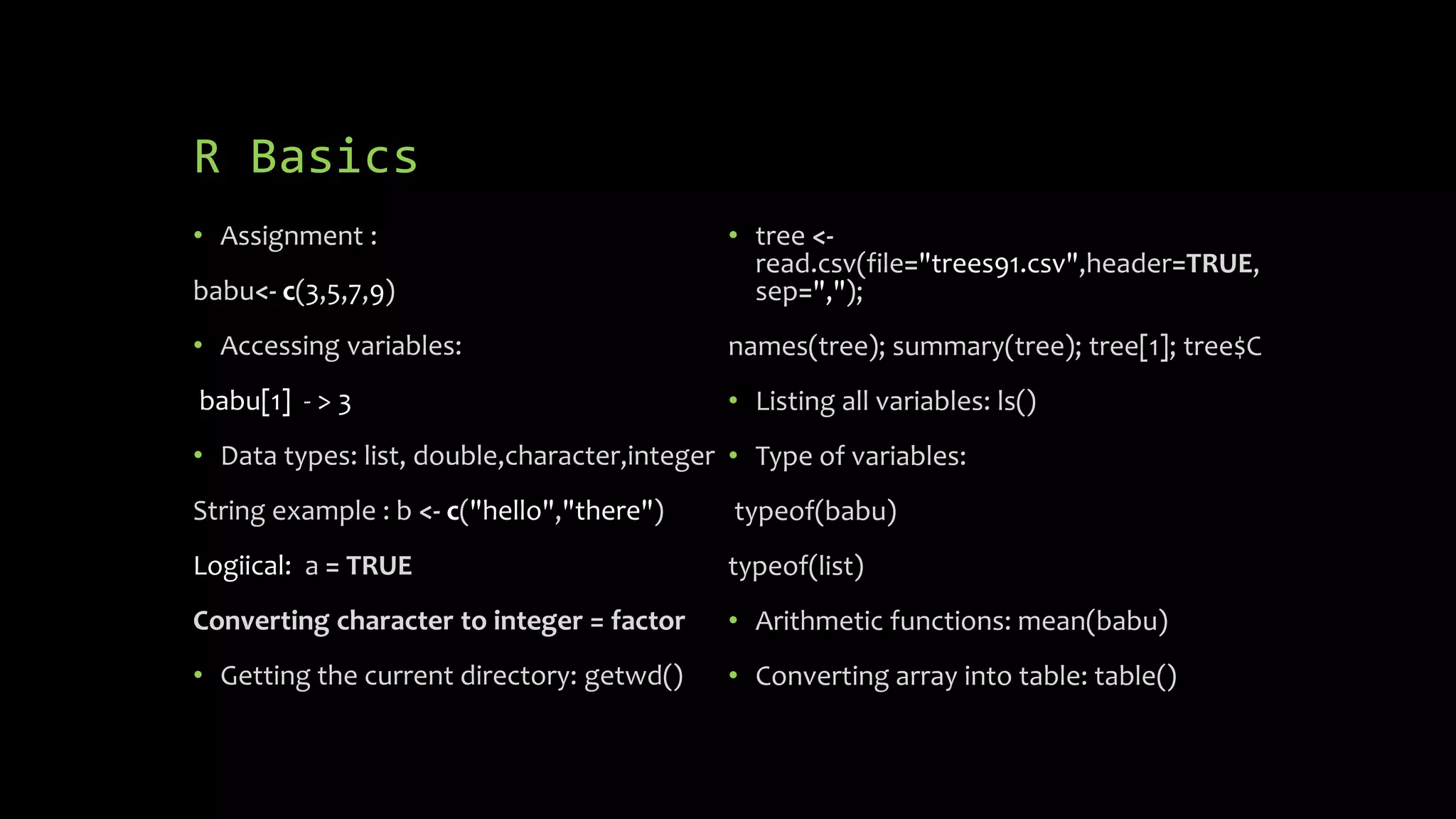 R Basics
• Assignment :
babu<- c(3,5,7,9)
• Accessing variables:
babu[1] - > 3
• Data types: list, double,character,integer
String example : b <- c("hello","there")
Logiical: a = TRUE
Converting character to integer = factor
• Getting the current directory: getwd()
• tree <-
read.csv(file="trees91.csv",header=TRUE,
sep=",");
names(tree); summary(tree); tree[1]; tree$C
• Listing all variables: ls()
• Type of variables:
typeof(babu)
typeof(list)
• Arithmetic functions: mean(babu)
• Converting array into table: table()
 