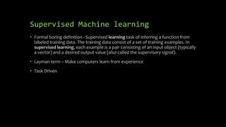 Supervised Machine learning
• Formal boring definition - Supervised learning task of inferring a function from
labeled training data. The training data consist of a set of training examples. In
supervised learning, each example is a pair consisting of an input object (typically
a vector) and a desired output value (also called the supervisory signal).
• Layman term – Make computers learn from experience
• Task Driven
 
