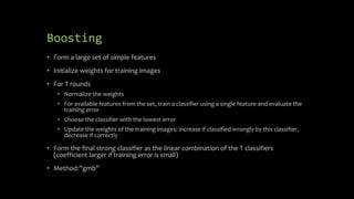 Boosting
• Form a large set of simple features
• Initialize weights for training images
• For T rounds
• Normalize the weights
• For available features from the set, train a classifier using a single feature and evaluate the
training error
• Choose the classifier with the lowest error
• Update the weights of the training images: increase if classified wrongly by this classifier,
decrease if correctly
• Form the final strong classifier as the linear combination of the T classifiers
(coefficient larger if training error is small)
• Method:”gmb”
 