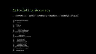 Calculating Accuracy
• confMatrix<- confusionMatrix(predictions, testing$Survived)
## Confusion Matrix and Statistics
##
## Reference
## Prediction 0 1
## 0 506 88
## 1 43 254
##
## Accuracy : 0.853
## 95% CI : (0.828, 0.8756)
## No Information Rate : 0.6162
## P-Value [Acc > NIR] : < 2.2e-16
##
## Kappa : 0.6813
## Mcnemar's Test P-Value : 0.0001209
##
## Sensitivity : 0.9217
## Specificity : 0.7427
## Pos Pred Value : 0.8519
## Neg Pred Value : 0.8552
## Prevalence : 0.6162
## Detection Rate : 0.5679
## Detection Prevalence : 0.6667
## Balanced Accuracy : 0.8322
##
## 'Positive' Class : 0
 
