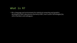 What is R?
• R is a language and environment for statistical computing and graphics
developed at Bell Laboratories (formerly AT&T, now Lucent Technologies) by
John Chambers and colleagues.
 