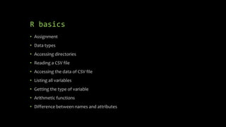 R basics
• Assignment
• Data types
• Accessing directories
• Reading a CSV file
• Accessing the data of CSV file
• Listing all variables
• Getting the type of variable
• Arithmetic functions
• Difference between names and attributes
 